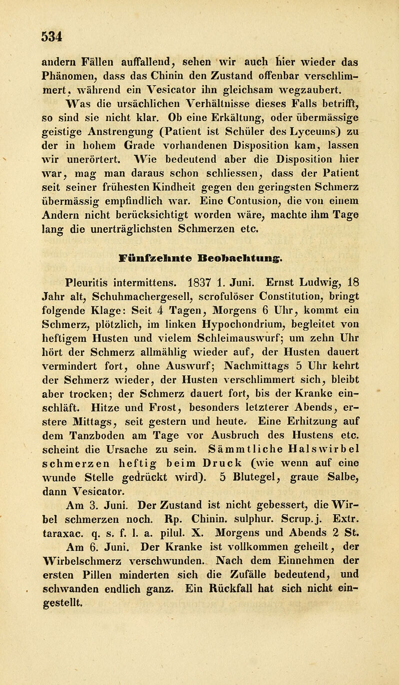 andern Fällen auffallend^ sehen wir auch hier wieder das Phänomen^ dass das Chinin den Zustand offenbar verschlim- mert, während ein Vesicator ihn gleichsam wegzaubert. Was die ursächlichen Verhältnisse dieses Falls betrifft, so sind sie nicht klar. Ob eine Erkältung, oder übermässige geistige Anstrengung (Patient ist Schüler des Lyceums) zu der in hohem Grade vorhandenen Disposition kam, lassen wir unerörtert. Wie bedeutend aber die Disposition hier war, mag man daraus schon schliessen, dass der Patient seit seiner frühesten Kindheit gegen den geringsten Schmerz übermässig empfindlich war. Eine Contusion, die von einem Andern nicht berücksichtigt worden wäre, machte ihm Tage lang die unerträglichsten Schmerzen etc. Fiinfxelinte Beoliacittuns:. Pleuritis intermittens. 1837 1. Juni. Ernst Ludwig, 18 Jahr alt, Schuhmachergesell, scrofulöser Constitution, bringt folgende Klage: Seit 4 Tagen, Älorgens 6 Uhr, kommt ein Schmerz, plötzlich, im linken Hypochondrium, begleitet von heftigem Husten und vielem Schleimauswurf; um zehn Uhr hört der Schmerz allmählig wieder auf, der Husten dauert vermindert fort, ohne Auswurf; Nachmittags 5 Uhr kehrt der Schmerz wieder, der Husten verschlimmert sich, bleibt aber trocken; der Schmerz dauert fort, bis der Kranke ein- schläft. Hitze und Frost, besonders letzterer Abends, er- stere Mittags, seit gestern und heute. Eine Erhitzung auf dem Tanzboden am Tage vor Ausbruch des Hustens etc. scheint die Ursache zu sein. Sämmtliche Halswirbel schmerzen heftig beim Druck (wie wenn auf eine wunde Stelle gedrückt wird). 5 Blutegel, graue Salbe, dann Vesicator. Am 3. Juni. Der Zustand ist nicht gebessert, die Wir- bel schmerzen noch. Rp. Chinin, sulphur. Scrup.j. Extr. taraxac. q. s. f. 1. a. pilul. X. Morgens und Abends 2 St. Am 6. Juni. Der Kranke ist vollkommen geheilt, der Wirbelschmerz verschwunden. Nach dem Einnehmen der ersten Pillen minderten sich die Zufälle bedeutend, und schwanden endlich ganz. Ein Rückfall hat sich nicht ein- gestellt.