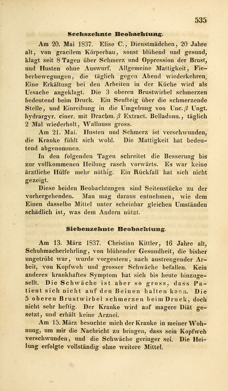 Seclfiszelante Beobaclitimg;. Am 20. Mai 1837. Elise C, Dienstmädchen, 20 Jahre altj von gracilera Körperbau, sonst blühend und gesund, klagt seit 8 Tagen über Schmerz und Oppression der Brust, und Husten ohne Auswurf. Allgemeine Mattigkeit, Fie- berbewegungen, die täglich gegen Abend wiederkehren. Eine Erkältung bei den Arbeiten in der Küche wird als Ursache an£ekla:t. Die 3 oberen Brustwirbel schmerzen bedeutend beim Druck. Ein Senfteig über die schmerzende Stelle, und Einreibung in die Umgebung von Unc./? Ungt. hydrargyr. einer, mit Drachm./? Extract. Belladonn., täglich 2 Mal wiederholt, Wallnuss gross. Am 21. Mai. Husten und Schmerz ist verschwunden, die Kranke fühlt sich wohl. Die Mattigkeit hat bedeu- tend abgenommen. In den folgenden Tagen schreitet die Besserung bis zur vollkommenen Heilung rasch vorwärts. Es war keine ärztliche Hülfe mehr nöthig. Ein Rückfall hat sich nicht gezeigt. Diese beiden Beobachtungen sind Seitenstücke zu der vorhergehenden. Man mag daraus entnehmen, wie dem Einen dasselbe Mittel unter scheinbar gleichen Umständen schädlich ist, was dem Andern nützt. Siebeaizelmte Oeobaclfitung. Am 13. März 1837. Christian Kittler, 16 Jahre alt, Schuhmacherlehrling, von blühender Gesundheit, die bisher ungetrübt war, wurde vorgestern, nach anstrengender Ar- beit, von Kopfweh und grosser Schwäche befallen. Kein anderes krankhaftes Symptom hat sich bis heute hinzuge- sellt. Die Schwäche ist aber so gross, dass Pa- tient sich nicht auf den Beinen halten kann. Die 5 oberen Brustwirbel schmerzen beim Druck, doch nicht sehr heftig. Der Kranke wird auf magere Diät ge- setzt, und erhält keine Arznei. Am 15. März besuchte mich der Kranke in meiner Woh- nung, um mir die Nachricht zu bringen, dass sein Kopfweh verschwunden, und die Schwäche geringer sei. Die Hei- lung erfolgte vollständig ohne weitere Mittel.