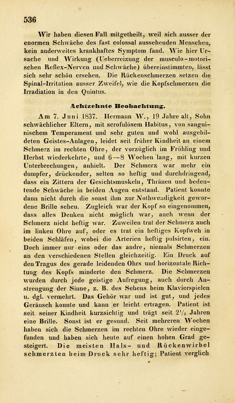 Wir haben diesen Fall mitgetheiltj weil sich ausser der enormen Schwäche des fast colossal aussehenden Menschen^ kein anderweites krankhaftes Symptom fand. Wie hier Ur- sache vmd Wirkung (Ueberreizung der musculo-motori- schen Reflex-Nerven und Schwäche) übereinstimmten^ lässt sich sehr schön ersehen. Die Rückenschmerzen setzen die Spinal-Irritation ausser Zweifel^ wie die Kopfschmerzen die Irradiation in den Ouintus. ^elitzelaitte BeobaclBttiiag^* Am 7. Juni 1837. Hermann W.^ 19 Jahre alt^ Sohn schwächlicher Eltern^ mit scrofulösem Habitus^ von sangui- nischem Temperament und sehr guten und wohl ausgebil- deten Geistes-Anlagen^ leidet seit früher Kindheit an einem Schmerz im rechten Ohre, der vorzüglich im Frühling und Herbst wiederkehrte, und 6—8 Wochen lang, mit kurzen Unterbrechungen, anhielt. Der Schmerz war mehr ein dumpfer, drückender, selten so heftig und durchdringend, dass ein Zittern der Gesichtsmuskeln, Thränen und bedeu- tende Schwäche in beiden Augen entstand. Patient konnte dann nicht durch die sonst ihm zur Nothweiidigkeit ge^vor- dene Brille sehen. Zugleich war der Kopf so eingenommen, dass alles Denken nicht möglich war, auch wenn der Schmerz nicht heftig war. Zuweilen trat der Schmerz auch im linken Ohre auf, oder es trat ein heftiges Kopfweh in beiden Schläfen, wobei die Arterien heftig pulsirten, ein. Doch immer nur eins oder das andre, niemals Schmerzen an den verschiedenen Stellen gleichzeitig. Ein Druck auf den Tragus des gerade leidenden Ohrs und horizontale Rich- tung des Kopfs minderte den Schmerz. Die Schmerzen wurden durch jede geistige Aufregung, auch durch An- strengung der Sinne, z. B. des Sehens beim Klavierspielen u. dgl. vermehrt. Das Gehör w^ar und ist gut, und jedes Geräusch konnte und kann ;er leicht ertragen. Patient ist seit seiner Kindheit kurzsichtig und trägt seit 2V2 Jahren eine Brille. Sonst ist er gesund. Seit mehreren Wochen haben sich die Schmerzen im rechten Ohre wieder einge- funden und haben sich heute auf einen hohen Grad ge- steigert. Die meisten Hals- und Rückenwirbel schmerzten beim Druck sehr heftig; Patient verglich