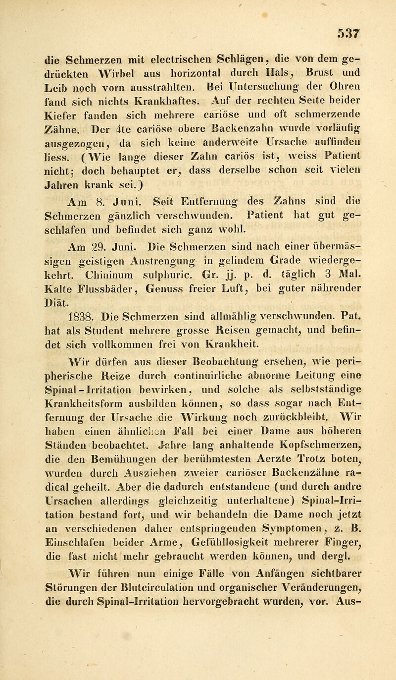 die Schmerzen mit electrisclieii Schlägen, die von dem ge- drückten Wirbel aus horizontal durch Hals^ Brust und Leib noch vorn ausstrahlten. Bei Untersuchung der Ohren fand sich nichts Krankhaftes. Auf der rechten Seite beider Kiefer fanden sich mehrere cariöse und oft schmerzende Zähne. Der 4te cariöse obere Backenzahn wurde vorläufig auso-ezogen, da sich keine anderweite Ursache auffinden liess. (Wie lange dieser Zahn cariös ist, weiss Patient nicht; doch behauptet er, dass derselbe schon seit vielen Jahren krank sei.) Am 8. Juni. Seit Entfernung des Zahns sind die Schmerzen gänzlich verschwunden. Patient hat gut ge- schlafen und befindet sich ganz wohl. Am 29. Juni. Die Schmerzen sind nach einer übermäs- sigen geistigen Anstrengung in gelindem Grade wiederge- kehrt. Chininum sulphuric. Gr. jj. p. d. täglich 3 Mal. Kalte Flussbäder, Genuss freier Luft, bei guter nährender Diät. 1838. Die Schmerzen sind allmählig verschwunden. Pat. hat als Student mehrere grosse Reisen gemacht, und befin- det sich vollkommen frei von Krankheit. Wir dürfen aus dieser Beobachtung ersehen, wie peri- pherische Reize durch continuirliche abnorme Leitung eine Spinal-Irritation bewirken, und solche als selbstständige Krankheitsform ausbilden können, so dass sogar nach Ent- fernuns: der Ursache die Wirkung^ noch zurückbleibt. Wir haben einen ähnlicl.cn Fall bei einer Dame aus höheren Ständen beobachtet. Jahre lang anhaltende Kopfschmerzen^ die den Bemühungen der berühmtesten Aerzte Trotz boten, wurden durch Ausziehen zweier cariöser Backenzähne ra- dical geheilt. Aber die dadurch entstandene (und durch andre Ursachen allerdings gleichzeitig unterhaltene) Spinal-Irri- tation bestand fort, und wir behandeln die Dame noch jetzt an verschiedenen daher entspringenden Symptomen, z. B. Einschlafen beider Arme, Gefühllosigkeit mehrerer Finger^ die fast nicht mehr gebraucht werden können, und dergl. Wir führen nun einige Fälle von Anfängen sichtbarer Störungen der Blutcirculation und organischer Veränderungen, die durch Spinal-Irritation hervorgebracht wurden, vor. Aus-