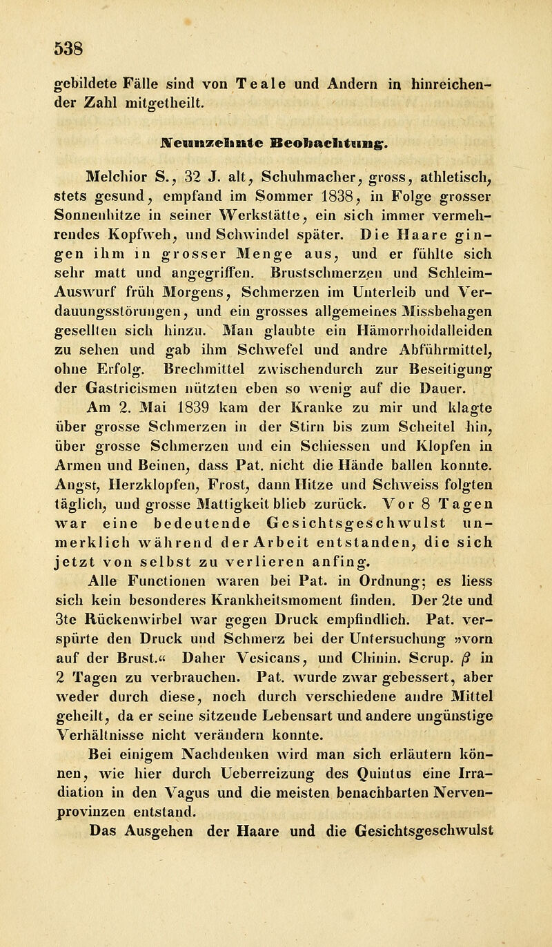 gebildete Fälle sind von T e a 1 e und Andern in hinreichen- der Zahl mitffetheilt. JVeunzeEintc BeobaclBtamg;. Melchior S.j 32 J. alt^ Schuhmacher^ gross, athletisch^ stets gesund, empfand im Sommer 1838, in Folge grosser Sonnenhitze in seiner Werkstätte, ein sich immer vermeh- rendes Kopfweh, und Schwindel später. Die Haare gin- gen ihm in grosser Menge aus, und er fühlte sich sehr matt und angegriffen. Brustschmerz,en und Schleim- AusAvurf früh Morgens, Schmerzen im Unterleib und Ver- dauungsstörungen, und ein grosses allgemeines Missbehagen gesellten sich hinzu. Man glaubte ein Hämorrhoidalleiden zu sehen und gab ihm Schwefel und andre Abführmittel, ohne Erfol«r. Brechmittel zwischendurch zur Beseitigunff der Gastricismen nützten eben so wenig auf die Dauer. Am 2. Mai 1839 kam der Kranke zu mir und klagte über grosse Schmerzen in der Stirn bis zum Scheitel liin, über grosse Schmerzen und ein Schiessen und Klopfen in Armen und Beinen, dass Pat. nicht die Hände ballen konnte. Angst, Herzklopfen, Frost, dann Hitze und Schweiss folgten täglich, und grosse Mattigkeit blieb zurück. Vor 8 Tagen war eine bedeutende Gesichtsgeschwulst un- merklich während der Arbeit entstanden, die sich jetzt von selbst zu verlieren anfing. Alle Functionen waren bei Pat. in Ordnung: es Hess sich kein besonderes Krankheitsmoment finden. Der 2te und 3te Rückenwirbel war gegen Druck empfindlich. Pat. ver- spürte den Druck und Schmerz bei der Untersuchung 53Vorn auf der Brust. Daher Vesicans, und Chinin. Scrup. ß in 2 Tagen zu verbrauchen. Pat. wurde zwar gebessert, aber weder durch diese, noch durch verschiedene andre Mittel geheilt, da er seine sitzende Lebensart und andere ungünstige Verhältnisse nicht verändern konnte. Bei einigem Nachdenken wird man sich erläutern kön- nen, wie hier durch Ueberreizung des Quintus öine Irra- diation in den Vagus und die meisten benachbarten Nerven- j)rovinzen entstand. Das Ausgehen der Haare und die Gesichtsgeschwulst