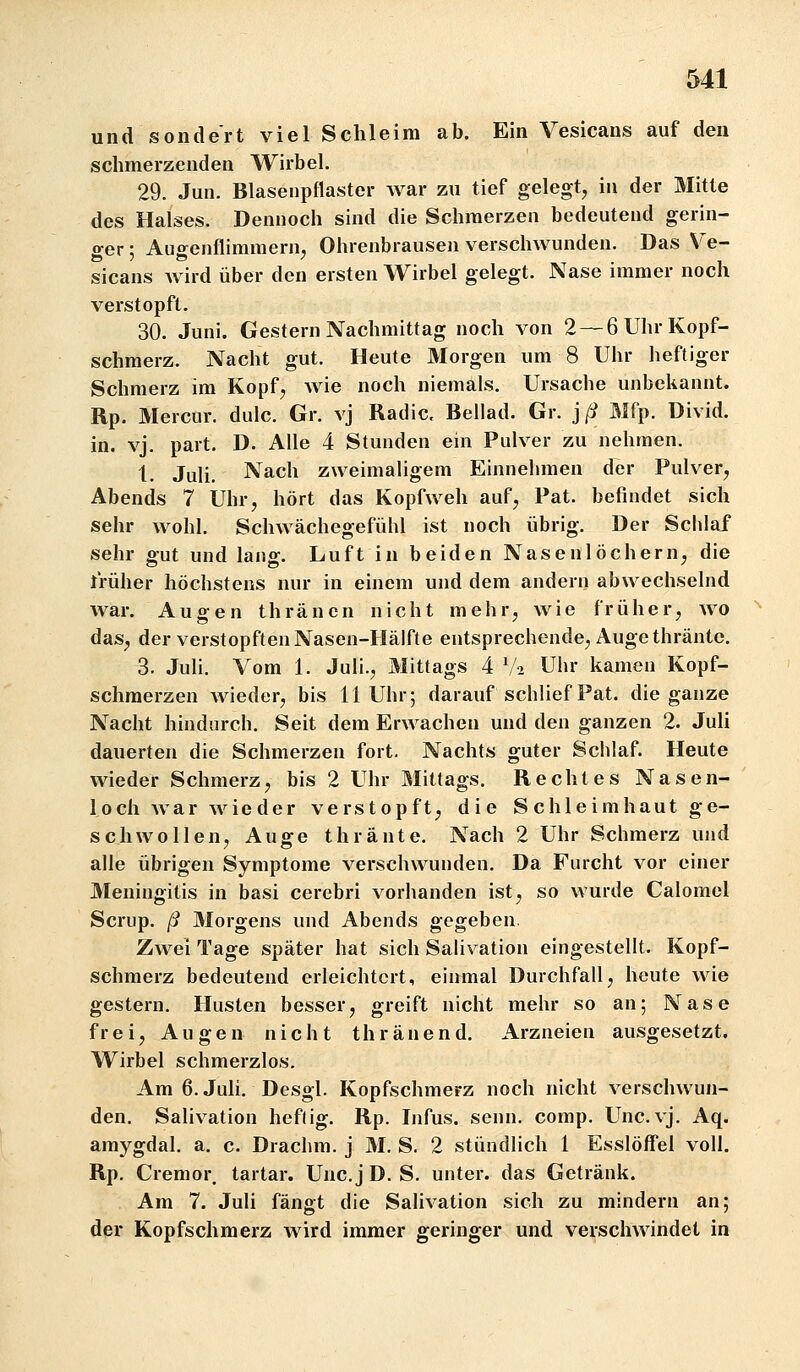 &41 und sondert viel Schleim ab. Ein Vesicans auf den schmerzenden Wirbel. 29. Jun. Blasenpflaster war zu tief gelegt, in der Mitte des Halses. Dennoch sind die Schmerzen bedeutend gerin- ger ; Augenflimraernj Ohrenbrausen verschwunden. Das Ve- sicans Avird über den ersten Wirbel gelegt. Nase immer noch verstopft. 30. Juni. Gestern Nachmittag noch von 2 — 6 Uhr Kopf- schmerz. Nacht gut. Heute Morgen um 8 Uhr heftiger Schmerz im Kopf, wie noch niemals. Ursacbe unbekannt. Rp. Mercur. dulc. Gr. vj Radic. Bellad. Gr. j ß Mfp. Divid. in. vj. part. D. Alle 4 Stunden ein Pulver zu nehmen. 1. Juli. Nach zweimaligem Einnelnnen der Pulver, Abends 7 Ubr, hört das Kopfweh auf, Pat. befindet sich sehr wohl. Schwächegefühl ist noch übrig. Der Schlaf sehr gut und lang. Luft in beiden Nasenlöchern, die früher höchstens nur in einem und dem andern abwechselnd war. Augen thräncn nicht mehr, wie früher, avo das, der verstopften Nasen-Hälfte entsprechende, Augethränte. 3. Juli. Vom 1. Juli., Mittags 4 V2 Uhr kamen Kopf- schmerzen wieder, bis 11 Uhr; darauf schHef Pat. die ganze Nacht hindurch. Seit dem Erwachen und den ganzen 2. Juli dauerten die Schmerzen fort. Nachts guter Sclilaf. Heute wieder Schmerz, bis 2 Uhr Mittags. Rechtes Nasen- loch Avar wieder verstopft, die S chleimhaut ge- schwollen, Auge thränte. Nach 2 Uhr Schmerz und alle übrigen Symptome verschwunden. Da Furcht vor einer Meningitis in basi cerebri vorhanden ist, so wurde Calomel Scrup. ß Morgens und Abends gegeben Zwei Tage später hat sich Salivation eingesteUt. Kopf- schmerz bedeutend erleichtert, einmal Durchfall, heute wie gestern. Husten besser, greift nicht mehr so an; Nase frei, Augen nicht thränend. Arzneien ausgesetzt. Wirbel schmerzlos. Am 6. Juli. Desgl. Kopfschmerz noch nicht verschwun- den. Salivation heftig. Rp. Infus, senn. comp. Unc.vj. Aq. amygdal. a. c. Drachm. j M. S. 2 stündlich 1 Esslöffel voll. Rp. Cremor, tartar. Unc.jD. S. unter, das Getränk. Am 7. Juli fängt die Salivation sich zu mindern an; der Kopfschmerz wird immer geringer und verschwindet in