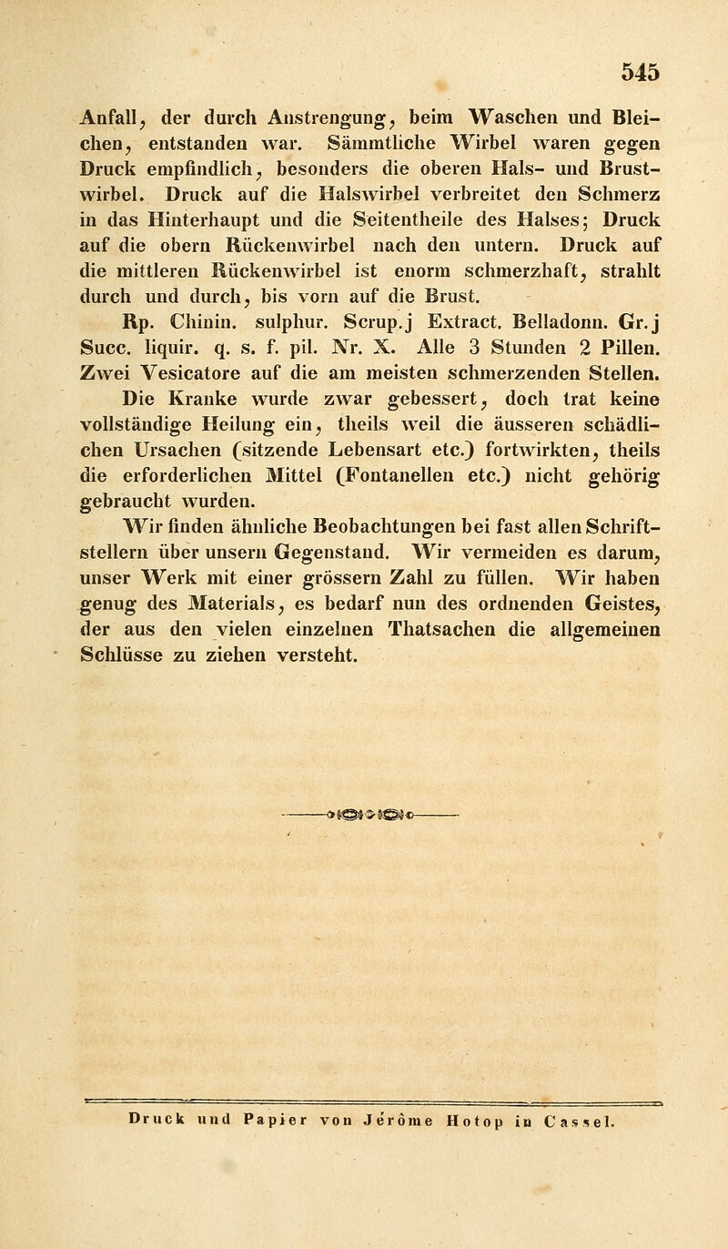 Anfall, der durch Anstrengung, beim Waschen und Blei- chen, entstanden war. Säramtliche Wirbel waren gegen Druck empfindlich, besonders die oberen Hals- und Brust- wirbel. Druck auf die Halswirbel verbreitet den Schmerz in das Hinterhaupt und die Seitentheile des Halses; Druck auf die obern Rückenwirbel nach den untern. Druck auf die mittleren Rückenwirbel ist enorm schmerzhaft, strahlt durch und durch, bis vorn auf die Brust. Rp. Chinin, sulphur. Scrup.j Extract. Belladonn. Gr.j Succ. liquir. q. s. f. pil. Nr. X. Alle 3 Stunden 2 Pillen. Zwei Vesicatore auf die am meisten schmerzenden Stellen. Die Kranke wurde zwar gebessert, doch trat keine vollständige Heilung ein, tlieils weil die äusseren schädli- chen Ursachen (sitzende Lebensart etc.) fortwirkten, theils die erforderlichen Mittel (Fontanellen etc.) nicht gehörig gebraucht wurden. Wir finden ähnliche Beobachtungen bei fast allen Schrift- stellern über unsern Gegenstand. Wir vermeiden es darum, unser Werk mit einer grössern Zahl zu füllen. Wir haben genug des Materials, es bedarf nun des ordnenden Geistes, der aus den vielen einzelnen Thatsachen die allgemeinen Schlüsse zu ziehen versteht. Druck und Papier von Jeröme Hotop in Cassel.
