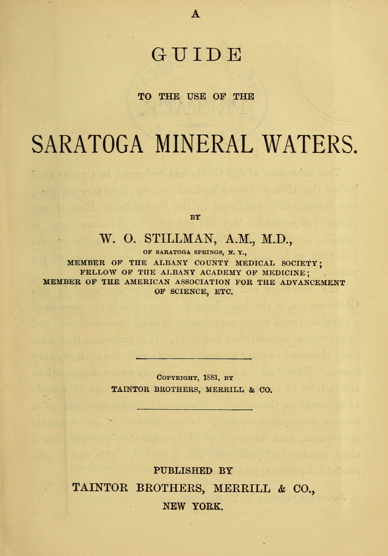GUIDE TO THE USE OP THE SARATOGA MINERAL WATERS. W. O. STILLMAK, A.M., M.D., OF SARATOGA SPBINGS, N. T., MEMBER OF THE ALBANY COUNTY MEDICAL SOCIETY; FELLOW OP THE ALBANY ACADEMY OF MEDICINE; MEMBER OF THE AMERICAN ASSOCIATION FOR THE ADVANCEMENT OF SCIENCE, ETC. COPYEIGHT, ISSl, BY TAINTOR BROTHERS, MERRILL & CO. PUBLISHED BY TAINTOR BROTHERS, MERRILL & CO., NEW YORK.