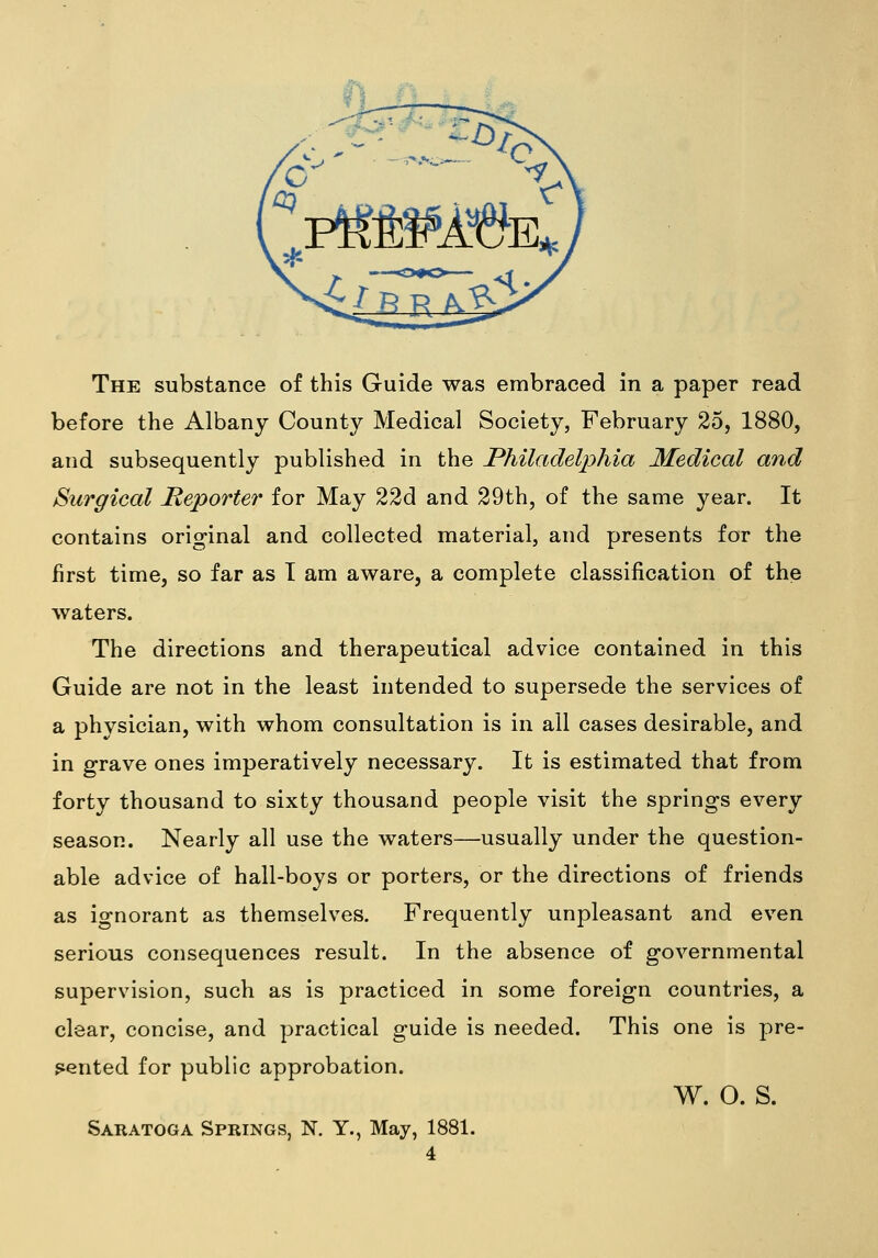 The substance of this Guide was embraced in a paper read before the Albany County Medical Society, February 25, 1880, and subsequently published in the Philadelphia Medical and Surgical Reporter for May 22d and 29th, of the same year. It contains original and collected material, and presents for the first time, so far as T am aware, a complete classification of the waters. The directions and therapeutical advice contained in this Guide are not in the least intended to supersede the services of a physician, with whom consultation is in all cases desirable, and in grave ones imperatively necessary. It is estimated that from forty thousand to sixty thousand people visit the springs every season. Nearly all use the waters—usually under the question- able advice of hall-boys or porters, or the directions of friends as ignorant as themselves. Frequently unpleasant and even serious consequences result. In the absence of governmental supervision, such as is practiced in some foreign countries, a clear, concise, and practical guide is needed. This one is pre- fiented for public approbation. w. o. s. Saratoga Springs, K Y., May, 1881.