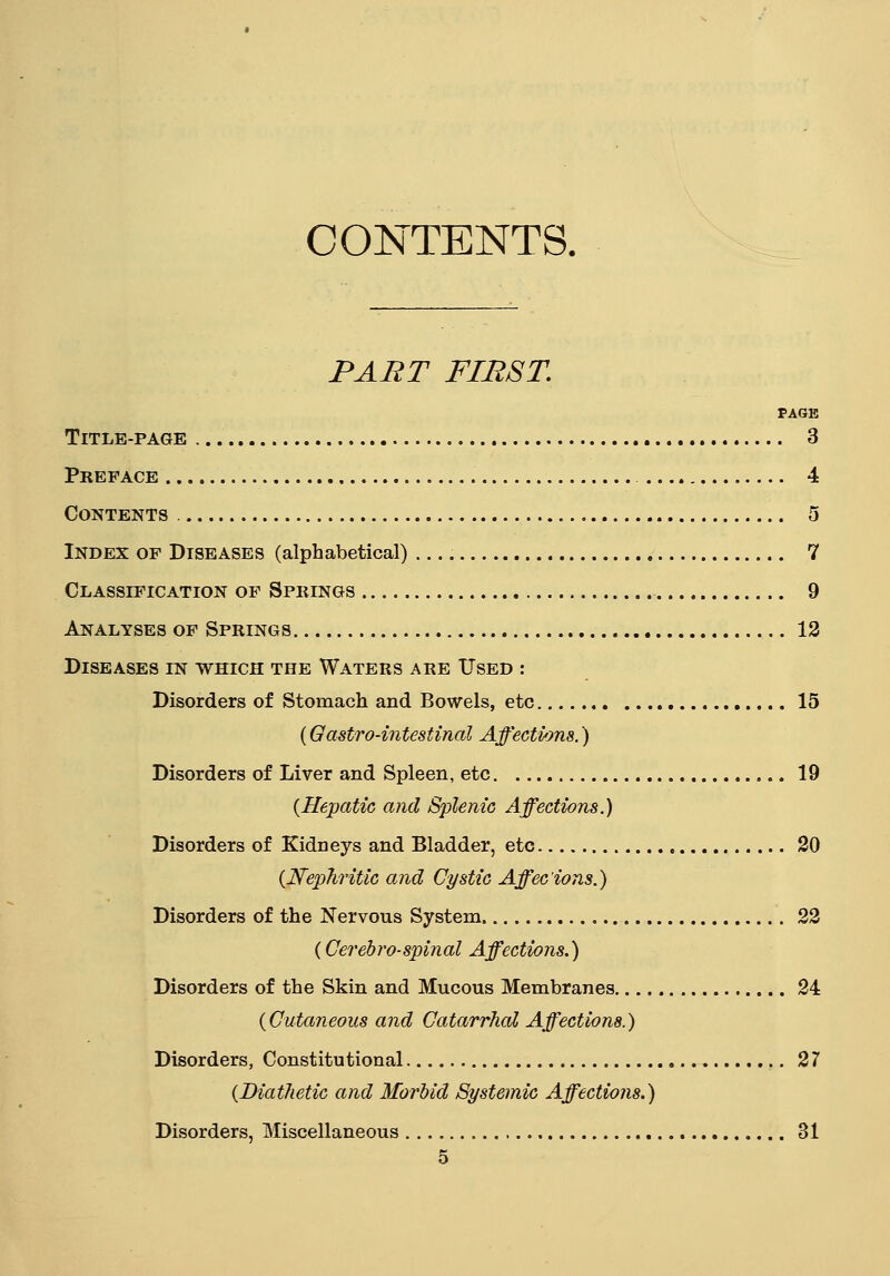 CONTENTS. PART FIRST. PAGE Title-page 3 Preface 4 Contents 5 Index of Diseases (alphabetical) 7 Classification of Springs 9 Analyses of Springs 12 Diseases in which the Waters are Used : Disorders of Stomach and Bowels, etc 15 (Gastro-intestinal Affections.) Disorders of Liver and Spleen, etc 19 {Hepatic and Splenic Affections.) Disorders of Kidneys and Bladder, etc 20 {Nephritic and Cystic Affecions.) Disorders of the Nervous System 22 {Cerebrospinal Affections.) Disorders of the Skin and Mucous Membranes 24 {Cutaneous and Catarrhal Affections.) Disorders, Constitutional 27 {Diathetic and Morbid Systemic Affections.) Disorders, Miscellaneous 31
