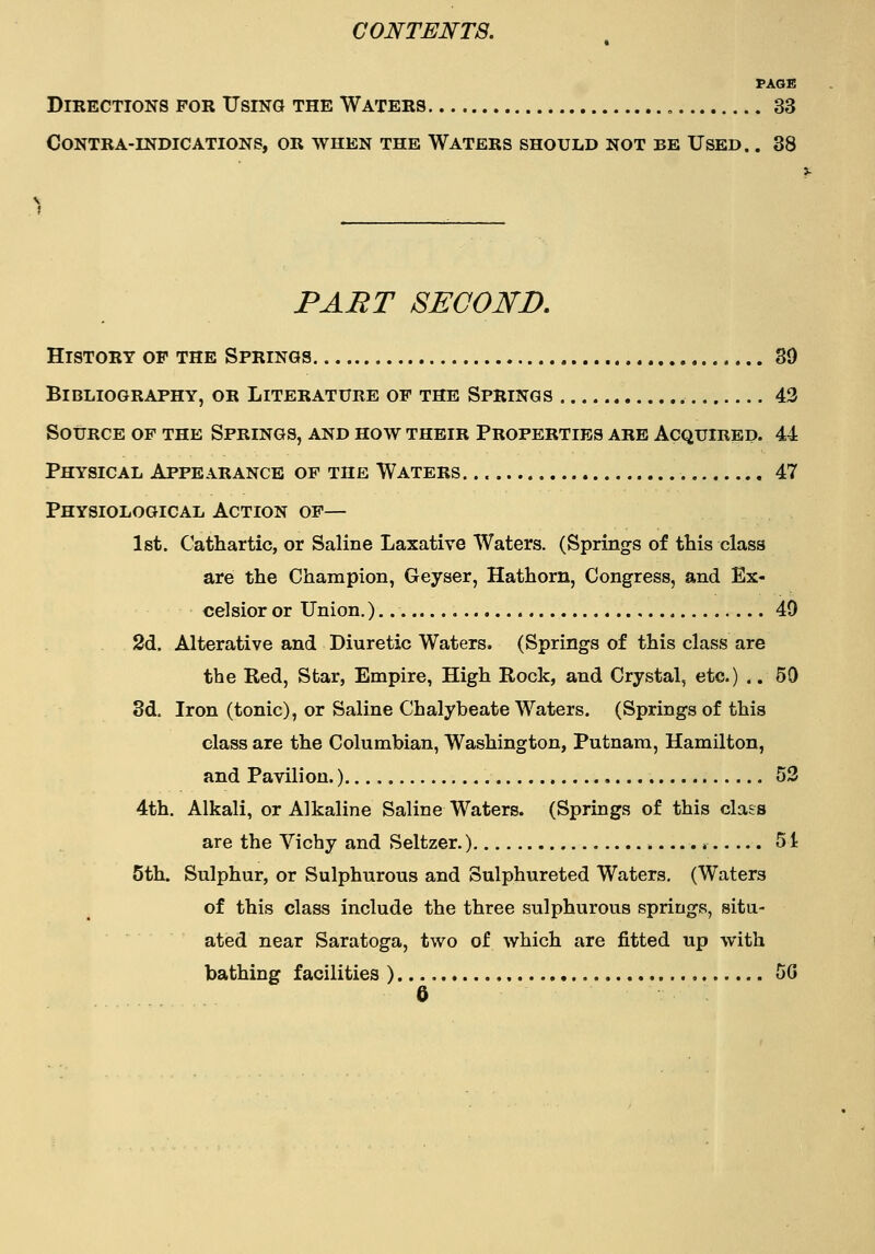 PAGE Directions for Using the Waters , 33 contra-indications, or when the waters should not be used. . 38 PAET SECOND, History op the Springs 89 Bibliography, or Literature of the Springs 43 Source of the Springs, and how their Properties are Acquired. 44 Physical Appearance of the Waters. 47 Physiological Action of— 1st. Cathartic, or Saline Laxative Waters. (Springs of this class are the Champion, Geyser, Hathorn, Congress, and Ex- celsior or Union.) 40 2d. Alterative and Diuretic Waters. (Springs of this class are the Red, Star, Empire, High Rock, and Crystal, etc.) .. 50 8d. Iron (tonic), or Saline Chalybeate Waters. (Springs of this class are the Columbian, Washington, Putnam, Hamilton, and Pavilion.) , 53 4th. Alkali, or Alkaline Saline Waters. (Springs of this class are the Vichy and Seltzer.) 51 5th. Sulphur, or Sulphurous and Sulphureted Waters. (Waters of this class include the three sulphurous springs, situ- ated near Saratoga, two of which are fitted up with bathing facilities ) 5G