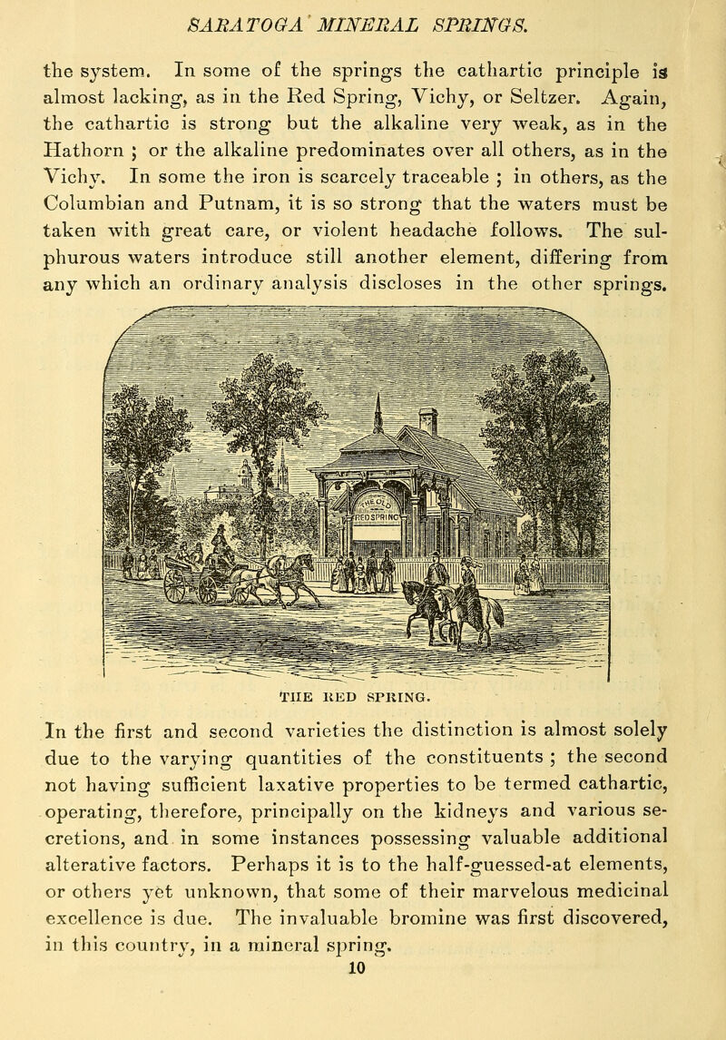 the system. In some of the springs the cathartic principle is almost lacking, as in the Red Spring, Vichy, or Seltzer. Again, the cathartic is strong but the alkaline very weak, as in the Hathorn ; or the alkaline predominates over all others, as in the Vichy. In some the iron is scarcely traceable ; in others, as the Columbian and Putnam, it is so strong that the waters must be taken with great care, or violent headache follows. The sul- phurous waters introduce still another element, differing from any which an ordinary analysis discloses in the other springs. THE llED SPKING. In the first and second varieties the distinction is almost solely due to the varying quantities of the constituents ; the second not having sufficient laxative properties to be termed cathartic, operating, tlierefore, principally on the kidneys and various se- cretions, and in some instances possessing valuable additional alterative factors. Perhaps it is to the half-guessed-at elements, or others yet unknown, that some of their marvelous medicinal excellence is due. The invaluable bromine was first discovered, in this country, in a mineral spring.