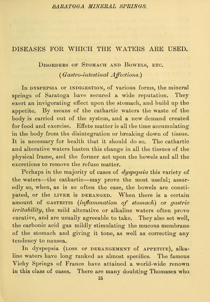 DISEASES FOR WHICH THE WATERS ARE USED. DiSOKDEKS OF StOMACH AND BoWELS, ETC. (Gastro-iiitestinal Affectioiis.) In DYSPEPSIA or iNDiGESTio>r, of various forms, the mineral springs of Saratoga have secured a wide reputation. They exert an invigorating effect upon the stomach, and build up the appetite. By means of the cathartic waters the waste of the body is carried out of the system, and a new demand created for food and exercise. Effete matter is all the time accumulating in the body from the disintegration or breaking down of tissue. It is necessary for health that it should do so. The cathartic and alterative waters hasten this change in all the tissues of the physical frame, and the former act upon the bowels and all the excretions to remove the refuse matter. Perhaps in the majority of cases of dyspepsia this variety of the waters—the cathartic—may prove the most useful; assur- edly so, when, as is so often the case, the bowels are consti- pated, or the LIVER is deranged. When there is a certain amount of gastritis {inflammation of stomach) or gastric irritability, the mild alterative or alkaline waters often prove curative, and are usually agreeable to take. They also set well, the carbonic acid gas mildly stimulating the mucous membrane of the stomach and giving it tone, as well as correcting any tendency to nausea.- In dyspepsia (loss or derangement of appetite), alka- line waters have long ranked as almost specifics. The famous Vichy Springs of France have attained a world-wide renown in this class of cases. There are many doubting Thomases who