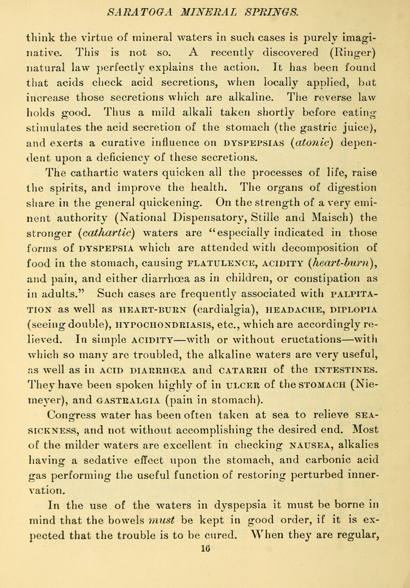 think the virtue of mineral waters in such cases is purely imagi- native. This is not so. A recently discovered (Ringer) natural law perfectly explains the action. It has been found that acids check acid secretions, when locally applied, bat increase those secretions which are alkaline. The reverse law holds good. Thus a mild alkali taken shortly before eating stimulates the acid secretion of the stomach (the gastric juice), and exerts a curative influence on dyspepsias (atonic) depen- dent upon a deficiency of these secretions. The cathartic waters quicken all the processes of life, raise the spirits, and improve the health. The organs of digestion share in the general quickening. On the strength of a very emi- nent authority (National Dispensatory, Stille and Maisch) the stronger (cathartic) waters are especially indicated in those forms of DYSPEPSIA which are attended with decomposition of food in the stomach, causing flatulexce, acidity (heart-burn)^ and pain, and either diarrhoea as in children, or constipation as in adults. Such cases are frequently associated with palpita- tion as well as heart-buen (cardialgia), headache, diplopia (seeing double), hypochondriasis, etc., which are accordingly re- lieved. In simple acidity—with or without eructations—with which so many are troubled, the alkaline waters are very useful, as well as in acid diarrhoea and catarrh of the intestines. They have been spoken highly of in ulcer of the stomach (Nie- meyer), and gastealgia (pain in stomach). Congress water has been often taken at sea to relieve sea- sickness, and not without accomplishing the desired end. Most of the milder waters are excellent in checking nausea, alkalies having a sedative effect upon the stomach, and carbonic acid gas performing the useful function of restoring perturbed inner- vation. In the use of the waters in dyspepsia it must be borne in mind that the bowels 7nust be kept in good order, if it is ex- pected that the trouble is to be cured. When they are regular, IG