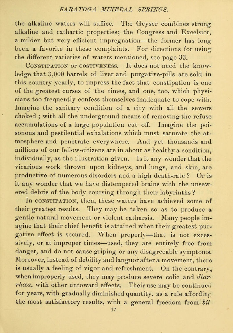 the alkaline waters will suffice. The Geyser combines strong alkaline and cathartic properties; the Congress and Excelsior, a milder but ver}^ efficient impregnation—the former has long been a favorite in these complaints. For directions for using the different varieties of waters mentioned, see page 33. CoNSTiPATioiS' or COSTIVENESS. It does not need the know- ledge that 3,000 barrels of liver and purgative-pills are sold in this country yearly, to impress the fact that constipation is one of the greatest curses of the times, and one, too, which physi- cians too frequently confess themselves inadequate to cope with. Imagine the sanitary condition of a city with all the sewers choked ; with all the underground means of removing the refuse accumulations of a large population cut off. Imagine the poi- sonous and pestilential exhalations which must saturate the at- mosphere and penetrate everywhere. And yet thousands and millions of our fellow-citizens are in about as healthy a condition, individually, as the illustration given. Is it any wonder that the vicarious work thrown upon kidneys, and lungs, and skin, are productive of numerous disorders and a high death-rate ? Or is it any wonder that we have distempered brains with the unsew- ered debris of the body coursing through their labyrinths ? In CONSTIPATION, then, these waters have achieved some of their greatest results. They may be taken so as to produce a gentle natural movement or violent catharsis. Many people im- agine that their chief benefit is attained when their greatest pur- gative effect is secured. When properly—that is not exces- sively, or at improper times—used, they are entirely free from danger, and do not cause griping or any disagreeable symptoms. Moreover, instead of debility and languor after a movement, there is usually a feeling of vigor and refreshment. On the contrary, when improperly used, they may produce severe colic and diar- rhoea, with other untoward effects. Their use may be continuecj for years, with gradually diminished quantity, as a rule affording the most satisfactory results, with a general freedom from bil