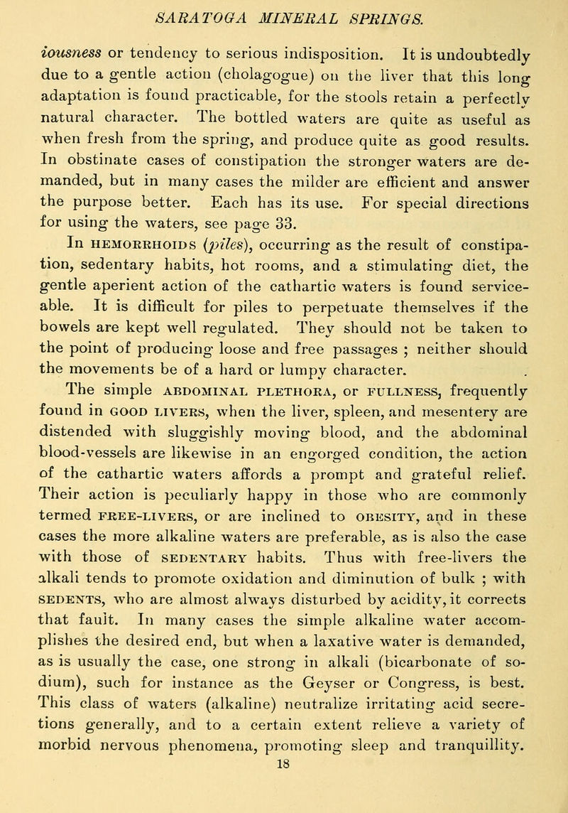 iousness or tendency to serious indisposition. It is undoubtedly due to a gentle action (cholagogue) on tije liver that this long adaptation is found practicable, for the stools retain a perfectly natural character. The bottled waters are quite as useful as when fresh from the spring, and produce quite as good results. In obstinate cases of constipation the stronger waters are de- manded, but in many cases the milder are efficient and answer the purpose better. Each has its use. For special directions for using the waters, see page 33. In HEMOEKHOIDS (^J>«7es), occurring as the result of constipa- tion, sedentary habits, hot rooms, and a stimulating diet, the gentle aperient action of the cathartic waters is found service- able. It is difficult for piles to perpetuate themselves if the bowels are kept well regulated. They should not be taken to the point of producing loose and free passages ; neither should the movements be of a hard or lumpy character. The simple abdominal plethora, or fullness, frequently found in good livers, when the liver, spleen, and mesentery are distended with sluggishly moving blood, and the abdominal blood-vessels are likewise in an engorged condition, the action of the cathartic waters affords a prompt and grateful relief. Their action is peculiarly happy in those who are commonly termed free-livers, or are inclined to obesity, and in these cases the more alkaline waters are preferable, as is also the case with those of sedentary habits. Thus with free-livers the alkali tends to promote oxidation and diminution of bulk ; with sedents, who are almost always disturbed by acidity, it corrects that fault. In many cases the simple alkaline w^ater accom- plishes the desired end, but when a laxative water is demanded, as is usually the case, one strong in alkali (bicarbonate of so- dium), such for instance as the Geyser or Congress, is best. This class of waters (alkaline) neutralize irritating acid secre- tions generally, and to a certain extent relieve a variety of morbid nervous phenomena, promoting sleep and tranquillity.