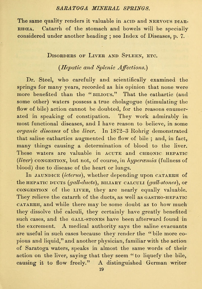 The same quality renders it valuable in acid and nervous diar- RHCEA. Catarrh of the stomach and bowels will be specially considered under another heading ; see Index of Diseases, p. 7. Disorders of Liver and Spleen, etc. [Hepatic and Splenic Affections.) Dr. Steel, who carefully and scientifically examined the springs for many years, recorded as his opinion that none were more benefited than the bilious. That the cathartic (and some other) waters possess a true cholagogue (stimulating the flow of bile) action cannot be doubted, for the reasons enumer- ated in speaking of constipation. They work admirably in most functional diseases, and I have reason to believe, in some organic diseases of the liver. In 1872-3 Rohrig demonstrated that saline cathartics augmented the flow of bile ; and, in fact, many things causing a determination of blood to the liver. These waters are valuable in acute and chronic hepatic {liver) CONGESTION, but not, of course, in hyperoiniia (fullness of blood) due to disease of the heart or lungs. In JAUNDICE (icterus), whether depending upon catarrh of the HEPATIC DUCTS (ffall-ducts), BILIARY CALCULI [gall-stoncs), or CONGESTION of the LIVER, they are nearly equally valuable. They relieve the catarrh of the ducts, as well as gastro-hepatic CATARRH, and while there may be some doubt as to how much they dissolve the calculi, they certainly have greatly benefited such cases, and the gall-stones have been afterward found in the excrement. A medical authority says the saline evacuants are useful in such cases because they render the  bile more co- pious and liquid, and another physician, familiar with the action of Saratoga waters, speaks in almost the same words of their action on the liver, saying that they seem  to liquefy the bile, causing it to flow freely. A distinguished German writer