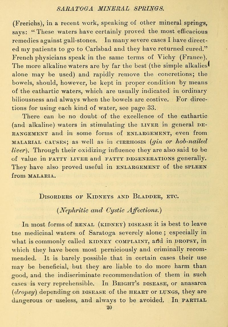 (Frerichs), in a recent work, speaking of other mineral springs, says: These waters have certainly proved the most efficacious remedies against gall-stones. In many severe cases I have direct- ed my patients to go to Carlsbad and they have returned cured. French physicians speak in the same terms of Vichy (France). The more alkaline waters are by far the best (the simple alkahes' alone may be used) and rapidly remove tlie concretions; the bowels, should, however, be kept in proper condition by means of the cathartic waters, which are usually indicated in ordinary biliousness and always when the bowels are costive. For direc- tions for using each kind of water, see page 33. There can be no doubt of the excellence of the cathartic (and alkaline) waters in stimulating the liver in general de- rangement and in some forms of enlargement, even from MALARIAL CAUSES; as well as in cirrhosis {gin or hoh-nailed liver). Through their oxidizing influence they are also said to be of value in fatty liver and fatty degenerations generally. They have also proved useful in enlargement of the spleen from MALARIA. Disorders of Kidneys and Bladder, etc. {JSTephritic and Cystic Affections.) In most forms of renal (kidney) disease it is best to leave tne medicinal waters of Saratoga severely alone ; especially in what is commonly called kidney complaint, artd in dropsy, in which they have been most perniciously and criminally recom- mended. It is barely possible that in certain cases their use may be beneficial, but they are liable to do more harm than good, and the indiscriminate recommendation of them in such cases is very reprehensible. In Bright's disease, or anasarca {droiisy) depending on disease of the heart or lungs, they are dangerous or useless, and always to be avoided. In partial 30