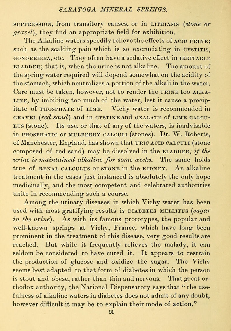 suprEESSioi^, from transitory causes, or in lithiasis (stone or gravel), they find an appropriate field for exhibition. The Alkaline waters speedily relieve the effects of acid urine; such as the scalding pain which is so excruciating in cystitis, GONORRHCEA, etc. They often have a sedative effect in irritable bladder; that is, when the urine is not alkaline. The amount of the spring water required will depend somewhat on the acidity o£ the stomach, which neutralizes a portion of the alkali in the water. Care must be taken, however, not to render the urine too alka- line, by imbibing too much of the water, lest it cause a precip- itate of phosphate of LIME. Vichy water is recommended in gravel {red sand) and in cystine and oxalate of lime calcu- lus (stone). Its use, or that of any of the waters, is inadvisable in PHOSPHATic or mulberry calculi (stones). Dr. W. Roberts, of Manchester, England, has shown that uric acid calculi (stone composed of red sand) may be dissolved in the bladder, if the urine is maintained alkaline for some weeks. The same holds true of RENAL CALCULUS or STONE in the kidney. An alkaline treatment in the cases just instanced is absolutely the only hope medicinally, and the most competent and celebrated authorities unite in recommending such a course. Among the urinary diseases in which Vichy water has been used with most gratifying results is diabetes mellitus {sugar in the urine). As with its famous prototypes, the popular and well-known springs at Vichy, France, which have long been prominent in the treatment of this disease, very good results are reached. But while it frequently relieves the malady, it can seldom be considered to have cured it. It appears to restrain the production of glucose and oxidize the sugar. The Vichy seems best adapted to that form of diabetes in which the person is stout and obese, rather than thin and nervous. That great or- thodox authority, the National Dispensatory says that  the use- fulness of alkaline waters in diabetes does not admit of any doubt, however difficult it may be to explain their mode of action. ai