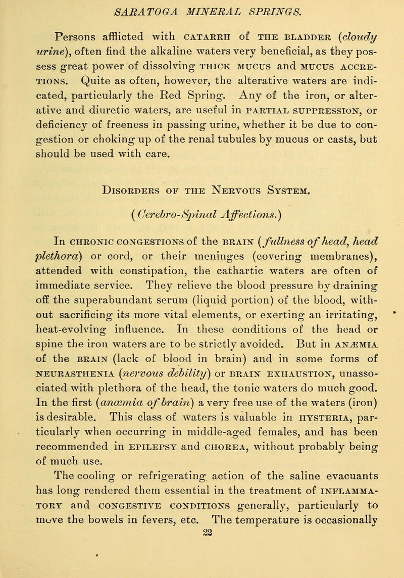 Persons afflicted with catarrh of the bladder (cloudy urine), often find the alkaline waters very beneficial, as they pos- sess great power of dissolving thick mucus and mucus accre- tions. Quite as often, however, the alterative waters are indi- cated, particularly the Red Spring. Any of the iron, or alter- ative and diuretic waters, are useful in partial suppression, or deficiency of freeness in passing urine, whether it be due to con- gestion or choking up of the renal tubules by mucus or casts, but should be used with care. Disorders of the Nervous System. ( Cerebro-Spinal Affections.) In chronic CONGESTIONS of the brain (fullness of head, head plethora) or cord, or their meninges (covering membranes), attended with constipation, the cathartic waters are often of immediate service. They relieve the blood pressure by draining off the superabundant serum (liquid portion) of the blood, with- out sacrificing its more vital elements, or exerting an irritating, heat-evolving influence. In these conditions of the head or spine the iron waters are to be strictly avoided. But in anemia of the BRAIN (lack of blood in brain) and in some forms of NEURASTHENIA {7iervous debility) or brain exhaustion, unasso- ciated with plethora of the head, the tonic waters do much good. In the first (ancemia of brain) a very free use of the waters (iron) is desirable. This class of waters is valuable in hysteria, par- ticularly when occurring in middle-aged females, and has been recommended in epilepsy and chorea, without probably being of much use. The coolino; or refrio-eratino- action of the saline evacuants has long rendered them essential in the treatment of inflamma- tory and congestive conditions generally, particularly to move the bowels in fevers, etc. The temperature is occasionally