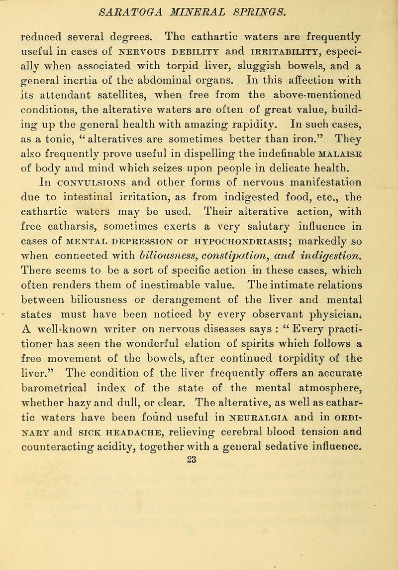 reduced several degrees. The cathartic waters are frequently useful in cases of nervous debility and irritability, especi- ally when associated with torpid liver, skiggish bowels, and a general inertia of the abdominal organs. In this affection with its attendant satellites, when free from the above-mentioned conditions, the alterative waters are often of great value, build- ing up the general health with amazing rapidity. In such cases, as a tonic, *' alteratives are sometimes better than iron. They also frequently prove useful in dispelling the indefinable malaise of body and mind which seizes upon people in delicate health. In CONVULSIONS and other forms of nervous manifestation due to intestinal irritation, as from indigested food, etc., the cathartic waters may be used. Their alterative action, with free catharsis, sometimes exerts a very salutary influence in cases of mental depression or hypochondriasis; markedly so when connected with biliousness, constipation, and indigestion. There seems to be a sort of specific action in these cases, which often renders them of inestimable value. The intimate relations between biliousness or derangement of the liver and mental states must have been noticed by every observant physician; A well-known writer on nervous diseases says :  Every practi- tioner has seen the wonderful elation of spirits which follows a free movement of the bowels, after continued torpidity of the liver. The condition of the liver frequently offers an accurate barometrical index of the state of the mental atmosphere, whether hazy and dull, or clear. The alterative, as well as cathar- tic waters have been found useful in neuralgia and in ordi- nary and sick headache, relieving cerebral blood tension and counteracting acidity, together with a general sedative influence.