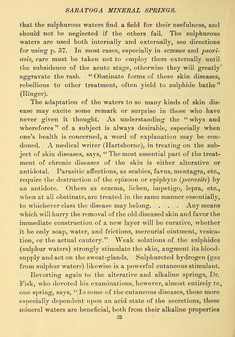 that the sulphurous waters find a field for their usefulness, and should not be neglected if the others fail. The sulphurous waters are used both internally and externally, see directions for using p. 37. In most cases, especially in eczema and jysorl- asis, care must be taken not to employ them externally until the subsidence of the acute stage, otherwise they will greatly^ afro-ravate the rash. Obstinate forms of these skin diseases, rebellious to other treatment, often yield to sulphide baths (Ringer). The adaptation of the waters to so many kinds of skin dis- ease may excite some remark or surprise in those who have never given it thought. As understanding the whys and wherefores of a subject is always desirable, especially when one's health is concerned, a word of explanation may be con- doned. A medical writer (Hartshorne), in treating on the sub- ject of skin diseases, says, The most essential part of the treat- ment of chronic diseases of the skin is either alterative or antidotal. Parasitic affections, as scabies, favus, mentagra, etc., require the destruction of the epizoon or epiphyte (jparasite) by an antidote. Others as eczema, lichen, impetigo, lepra, etc., when at all obstinate, are treated in the same manner essentially, to whichever class the disease may belong. . . . Any means which will hurry the removal of the old diseased skin and favor the immediate construction of a new layer will be curative, Avhether it be only soap, water, and frictions, mercurial ointment, vesica- tion, or the actual cautery. Weak solutions of the sulpliides (sulphur waters) strongly stimulate the skin, augment its blood- supply and act on the sweat-glands. Sulphureted hydrogen (gas from sulphur waters) likewise is a powerful cutaneous stimulant. Reverting again to the alterative and alkaline springs. Dr. Fisk, who devoted his examinations, however, almost entirely to, one spring, says, In some of the cutaneous diseases, those more especially dependent upon an acid state of the secretions, these mineral waters are beneficial, both from their alkaline properties