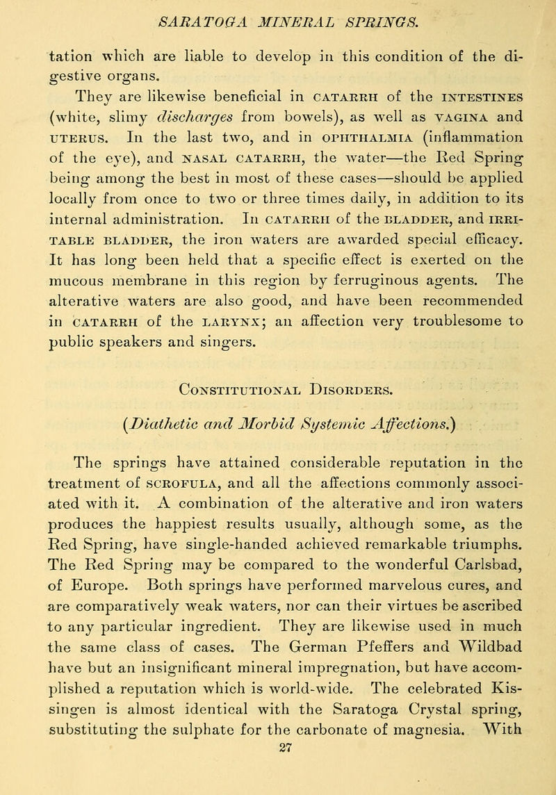 tatlon which are liable to develop in this condition of the di- gestive organs. They are likewise beneficial in catarrh of the intestines (white, slimy discharges from bowels), as well as vagina and UTERUS. In the last two, and in ophthalmia (inflammation of the eye), and nasal catarrh, the water—the Red Spring being among the best in most of these cases—should be applied locally from once to two or three times daily, in addition to its internal administration. In catarrh of the bladder, and irri- table BLADDER, the iron w^aters are awarded special efficacy. It has long been held that a specific effect is exerted on the mucous membrane in this region by ferruginous agents. The alterative waters are also good, and have been recommended in catarrh of the larynx; an affection very troublesome to public speakers and singers. Constitutional Disorders. {Diathetic and Morbid Systemic Affections.) The springs have attained considerable reputation in the treatment of scrofula, and all the affections commonly associ- ated with it. A combination of the alterative and iron waters produces the happiest results usually, although some, as the Red Spring, have single-handed achieved remarkable triumphs. The Red Spring may be compared to the wonderful Carlsbad, of Europe. Both springs have performed marvelous cures, and are comparatively weak Avaters, nor can their virtues be ascribed to any particular ingredient. They are likewise used in much the same class of cases. The German Pfeffers and Wildbad hav^e but an insignificant mineral impregnation, but have accom- plished a reputation which is world-wide. The celebrated Kis- singen is almost identical with the Saratoga Crystal spring, substituting the sulphate for the carbonate of magnesia. With