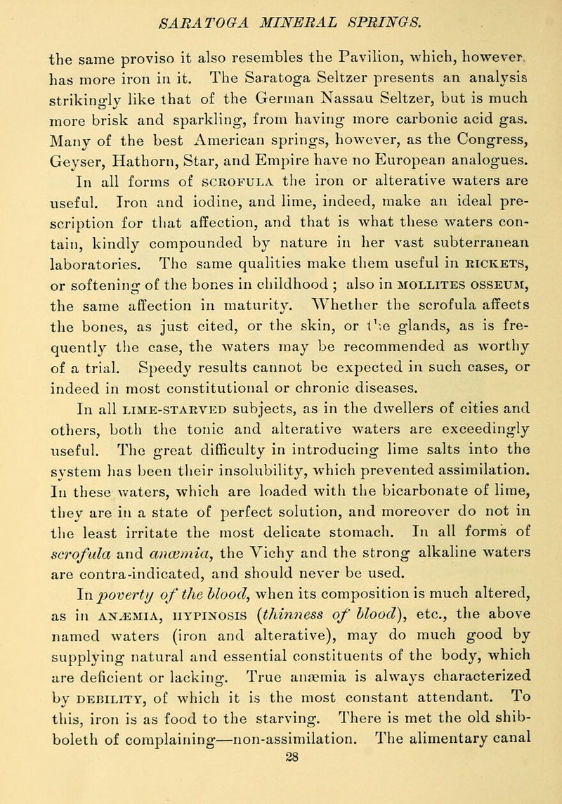 the same proviso it also resembles the Pavilion, which, however, has more iron in it. The Saratoga Seltzer presents an analysis strikino-lv like that of the German Nassau Seltzer, but is much more brisk and sparkling, from having more carbonic acid gas. Many of the best American springs, however, as the Congress, Geyser, Hathorn, Star, and Empire have no European analogues. In all forms of scrofula the iron or alterative waters are useful. Iron and iodine, and lime, indeed, make an ideal pre- scription for that affection, and that is what these waters con- tain, kindly compounded by nature in her vast subterranean laboratories. The same qualities make them useful in rickets, or softening of the bones in childhood ; also in mollites osseum, the same affection in maturity. Whether the scrofula affects the bones, as just cited, or the skin, or V\q glands, as is fre- quently the case, the waters may be recommended as worthy of a trial. Speedy results cannot be expected in such cases, or indeed in most constitutional or chronic diseases. In all LIME-STARVED subjccts, as in the dwellers of cities and others, both the tonic and alterative waters are exceedingly useful. The great difficulty in introducing lime salts into the system has been their insolubility, which prevented assimilation. In these v/aters, which are loaded with the bicarbonate of lime, they are in a state of perfect solution, and moreover do not in the least irritate the most delicate stomach. In all forms of scrofula and ana3mia, the Vichy and the strong alkaline waters are contra-indicated, and should never be used. In 2^overty of the hlood, when its composition is much altered, as in ANiEMiA, iiYPiNOSis {thinness of blood), etc., the above named waters (iron and alterative), may do much good by supplying natural and essential constituents of the body, which are deficient or lacking. True anaemia is always characterized by DEBILITY, of which it is the most constant attendant. To this, iron is as food to the starving. There is met the old shib- boleth of complaining—non-assimilation. The alimentary canal