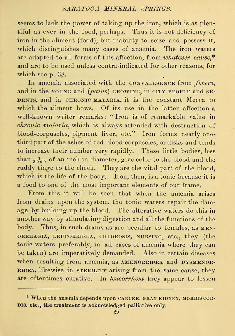 seems to lack the power of taking up the iron, which is as plen- tiful as ever in the food, perhaps. Thus it is not deficiency of iron in the aliment (food), but inability to seize and possess it, which distinguishes many cases of anaemia. The iron waters are adapted to all forms of this affection, from whatever cause,* and are to be used unless contra-indicated for other reasons, for which see p. 38. In anaemia associated with the coxvalesence from fevers, and in the young and {jyains) growing, in city people and se- DENTS, and in chkonic malaria, it is the constant Mecca to which the ailment bows. Of its use in the latter affection a well-known writer remarks: Iron is of remarkable value in chronic malaria, which is always attended with destruction of blood-corpuscles, pigment liver, etc. Iron forms nearly one- third part of the ashes of red blood-corpuscles, or disks and tends to increase their number very rapidly. These little bodies, less than 3-jj^o-(j- of an inch in diameter, give color to the blood and the ruddy tinge to the cheek. They are the vital part of the blood, which is the life of the bod3\ Iron, then, is a tonic because it is a food to one of the most important elements of our frame. From this it will be seen that when the anaemia arises from drains upon the system, the tonic waters repair the dam- age by building up the blood. The alterative waters do this in another way by stimulating digestion and all the functions of the body. Thus, in such drains as are peculiar to females, as Men- orrhagia, LEUcoRRiicEA, CHLOROSIS, NURSING, etc., they (the tonic waters preferably, in all cases of anaemia where they can be taken) are imperatively demanded. Also in certain diseases when resulting from ansemia, as amenorrhcea and dysmenor- RHCEA, likewise in sterility arising from the same cause, they are oftentimes curative. In leucorrhoea they appear to lessen * When the anaemia depends upon CANCER, gray kidney, morbis cor- dis, etc., the treatment is acknowledg-ed palliative only.