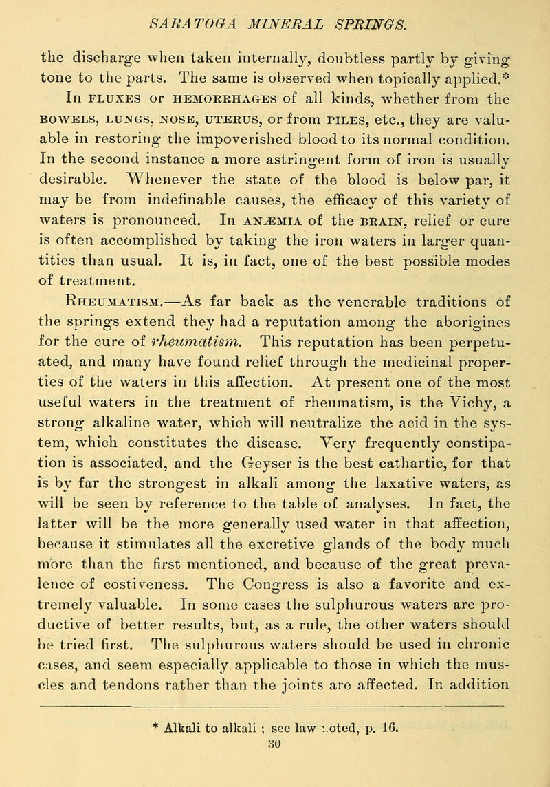 the discharge when taken internally, doubtless partly by giving tone to the parts. The same is observed when topically applied.-' In FLUXES or HEMOKEHAGES of all kinds, whether from the BOWELS, LUNGS, NOSE, UTERUS, or from PILES, etc, they are valu- able in restoring the impoverished blood to its normal condition. In the second instance a more astringent form of iron is usually desirable. Whenever the state of the blood is below par, it may be from indefinable causes, the efficacy of this variety of waters is pronounced. In anemia of the brain, relief or euro is often accomplished by taking the iron waters in larger quan- tities than usual. It is, in fact, one of the best possible modes of treatment. Rheumatism.—As far back as the venerable traditions of the springs extend they had a reputation among the aborigines for the cure of rheumatism. This reputation has been perpetu- ated, and many have found relief through the medicinal proper- ties of the waters in this affection. At present one of the most useful waters in the treatment of rheumatism, is the Vichy, a strong alkaline water, which will neutralize the acid in the sys- tem, which constitutes the disease. Very frequently constipa- tion is associated, and the Geyser is the best cathartic, for that is by far the strongest in alkali among the laxative waters, as will be seen by reference to the table of analyses. In fact, the latter will be the more generally used water in that affection, because it stimulates all the excretive glands of the body much more than the first mentioned, and because of the great preva- lence of costiveness. The Congress is also a favorite and ex- tremely valuable. In some cases the sulphurous waters are pro- ductive of better results, but, as a rule, the other waters should be tried first. The sulphurous waters should be used in chronic cases, and seem especially applicable to those in which the mus- cles and tendons rather than the joints are affected. In addition Alkali to alkali ; see law :.oted, p. IG.
