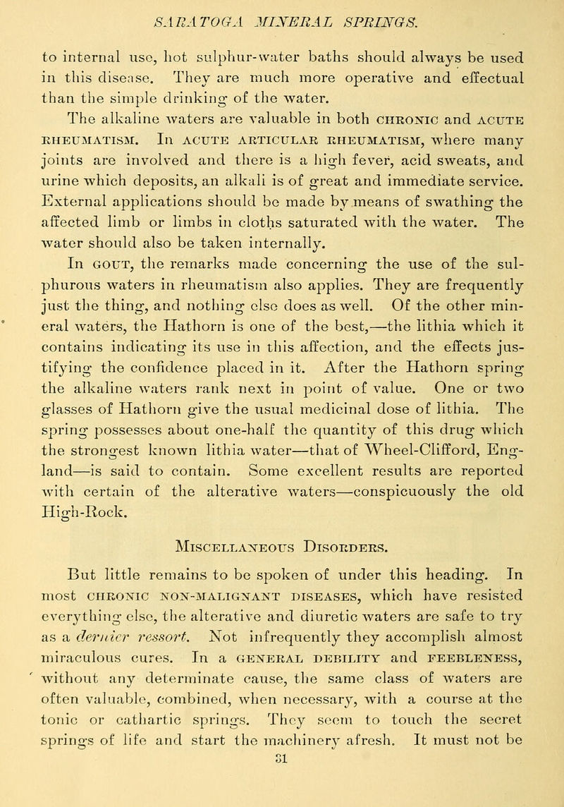 to internal use, hot sulphur-water baths should always be used in this disease. They are much more operative and effectual than the simple drinking of the water. The alkaline waters are valuable in both cheonic and acute RHEUMATISM. In ACUTE ARTICULAR RHEUMATISM, wherC many joints are involved and there is a high fever, acid sweats, and urine which deposits, an alkali is of great and immediate service. External applications should bo made by means of swathing the affected limb or limbs in cloths saturated with the water. The water should also be taken internally. In GOUT, the remarks made concerning the use of the sul- phurous waters in rheumatism also applies. They are frequently just the thing, and nothing else does as well. Of the other min- eral waters, the Hathorn is one of the best,—the lithia which it contains indicating its use in this affection, and the effects jus- tifying the confidence placed in it. After the Hathorn spring the alkaline waters rank next in point of value. One or two glasses of Hathorn give the usual medicinal dose of lithia. The spring possesses about one-half the quantity of this drug which the strongest known lithia water—that of Wheel-Clifford, Eng- land—is said to contain. Some excellent results are reported with certain of the alterative waters—conspicuously the old High-Rock. Miscellaneous Disorders. But little remains to be spoken of under this heading. In most CHROisric non-malignant diseases, which have resisted everything else, the alterative and diuretic waters are safe to try as a derjiicr resso7't. Not infrequently they accomplish almost miraculous cures. In a general debility and feebleness, without any determinate cause, the same class of waters are often valuaV)le, combined, when necessary, with a course at the tonic or cathartic springs. They scorn to touch the secret springs of life and start the machinery afresh. It must not be