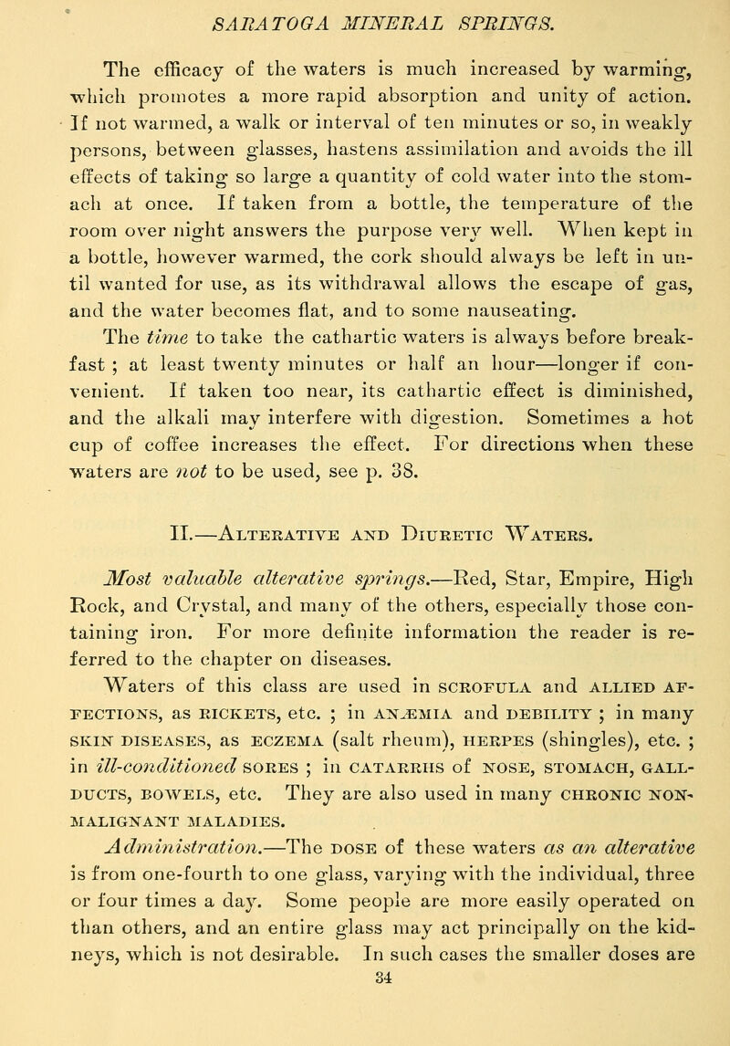 The efficacy of the waters is much increased by warming, which promotes a more rapid absorption and unity of action. If not warmed, a wallc or interval of ten minutes or so, in weakly persons, between glasses, hastens assimilation and avoids the ill effects of taking so large a quantity of cold water into the stom- ach at once. If taken from a bottle, the temperature of the room over night answers the purpose very well. When kept in a bottle, however w^armed, the cork should always be left in un- til wanted for use, as its withdrawal allows the escape of gas, and the water becomes flat, and to some nauseating. The time to take the cathartic waters is always before break- fast ; at least twenty minutes or half an hour—longer if con- venient. If taken too near, its cathartic effect is diminished, and the alkali may interfere with digestion. Sometimes a hot cup of coffee increases the effect. For directions when these waters are not to be used, see p. 38. II.—Alterative and Diuretic Waters. Most valuable alterative springs.—Red, Star, Empire, High Rock, and Crystal, and many of the others, especially those con- taining iron. For more definite information the reader is re- ferred to the chapter on diseases. Waters of this class are used in scrofula and allied af- fections, as rickets, etc. ; in anjemia and debility ; in many SKIN diseases, as ECZEMA (salt rheum), herpes (shingles), etc. ; in ill-conditioned sores ; in catarrhs of nose, stomach, gall- ducts, bowels, etc. They are also used in many chronic non- malignant MALADIES. Administration.—The dose of these w^aters as an alterative is from one-fourth to one glass, varying with the individual, three or four times a day. Some people are more easily operated on than others, and an entire glass may act principally on the kid- neys, which is not desirable. In such cases the smaller doses are