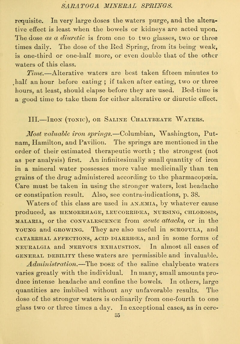 requisite. In very large doses the waters purge, and the altera- tive effect is least when the bowels or kidneys are acted upon. The dose as a diuretic is from one to two glasses, two or three times daily. The dose of the Red Spring, from its being weak, is one-third or one-half more, or even double that of the other waters of this class. Time.—Alterative waters are best taken fifteen minutes to ,half an hour before eating ; if taken after eating, two or three hours, at least, should elapse before they are used. Bed-time is a good time to take them for either alterative or diuretic effect, III.—Iron (tonic), or Saline Chalybeate Waters. 3£ost valuable iro7i springs.—Columbian, Washington, Put- nam, Hamilton, and Pavilion. The springs are mentioned in the order of their estimated therapeutic worth ; the strongest (not as per analysis) first. An infinitesimally small quantit}^ of iron in a mineral water possesses more value medicinally than ten grains of the drug administered according to the pharmacopoeia. Care must be taken in using the stronger w^aters, lest headache or constipation result. Also, see contra-indications, p. 38. Waters of this class are used in anemia, by whatever cause produced, as hemorrhage, leucorrh<ea, nursing, chlorosis, MALARIA, or the convalescence from acute attacJcs, or in the YOUNG and GROWING. They are also useful in scrofula, and catarrhal affections, ACID DIARRHOEA, and in some forms of neuralgia and nervous exhaustion. In almost a,ll cases of GENERAL DEBILITY these Waters are permissible and invaluable. Administration.—The dose of the saline chalybeate waters varies greatly with the individual. In many, small amounts pro- duce intense headache and confine the bowels. In others, large quantities are imbibed without any unfavorable results. The dose of the stronger waters is ordinarily from one-fourth to one glass two or three times a day. In exceptional cases, as in cere-