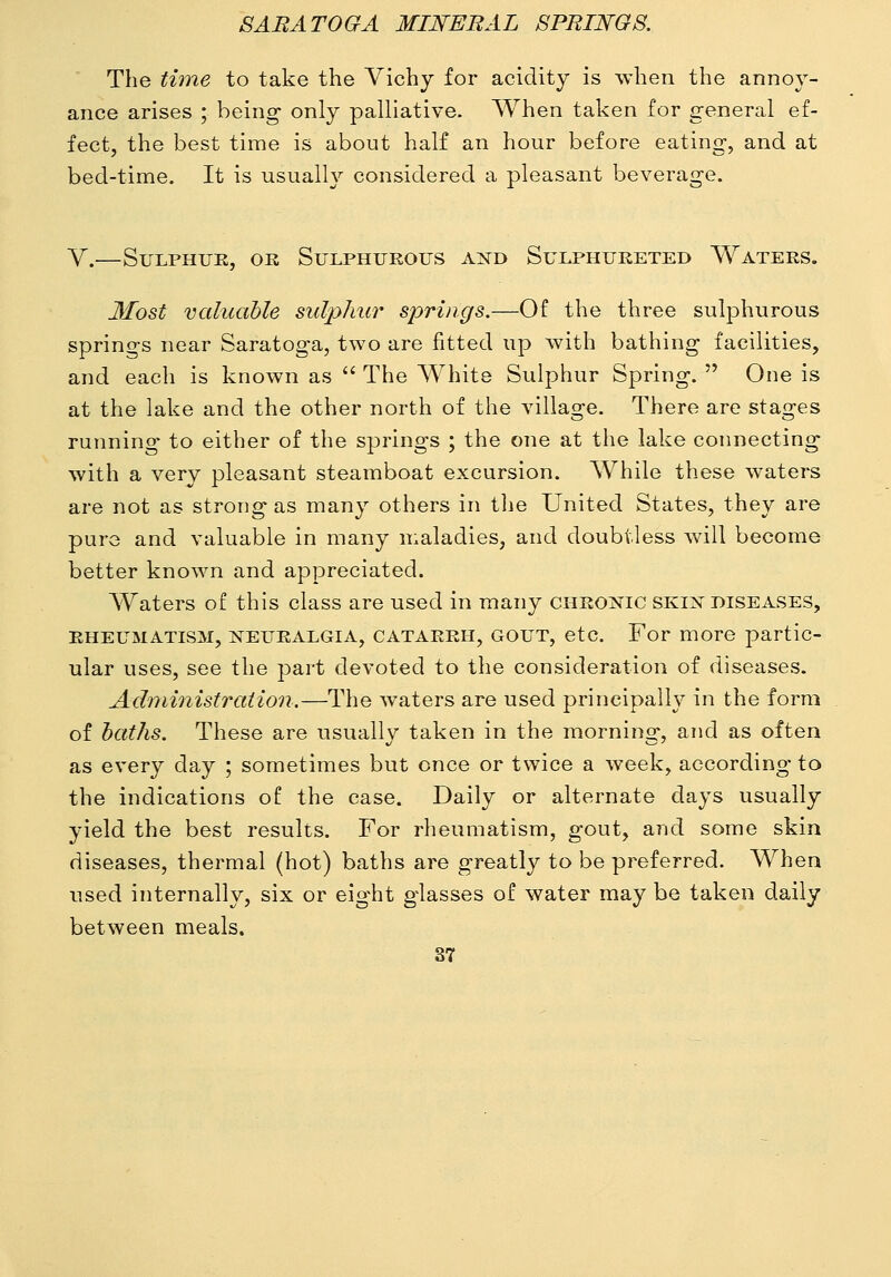 The time to take the Vichy for acidity is when the annoy- ance arises ; being only palliative. When taken for general ef- fect, the best time is about half an hour before eating, and at bed-time. It is usually considered a pleasant beverage. Y.—Sulphur, ok Sulphurous axd Sulphureted Waters. Most valuable sidphxir springs.—Of the three sul23hurous springs near Saratoga, two are fitted up with bathing facilities, and each is known as  The Whits Sulphur Spring.  One is at the lake and the other north of the village. There are stages running to either of the springs ; the one at the lake connecting with a very pleasant steamboat excursion. While these waters are not as strong as many others in tlie United States, they are pure and valuable in many maladies, and doubtless will become better known and appreciated. Waters of this class are used in many chronic skin diseases, RHEUMATISM, NEURALGIA, CATARRH, GOUT, etc. For more partic- ular uses, see the part devoted to the consideration of diseases. Administration.—The waters are used principally in the form of baths. These are usually taken in the morning, and as often as every day ; sometimes but once or twice a week, according to the indications of the case. Daily or alternate days usually yield the best results. For rheumatism, gout, and some skin diseases, thermal (hot) baths are greatly to be preferred. When used internally, six or eight glasses of water may be taken daily between meals.