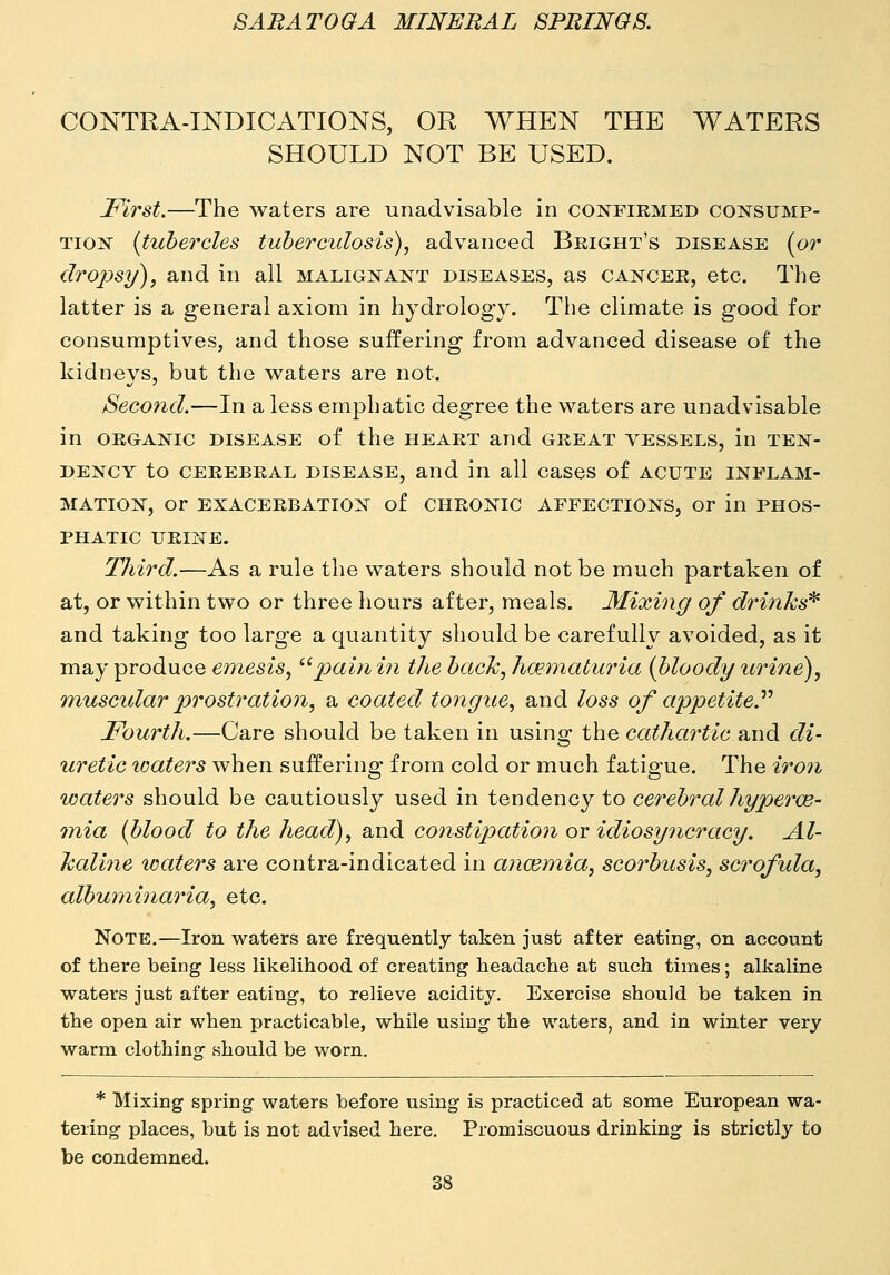 CONTRA-INDICATIONS, OR WHEN THE WATERS SHOULD NOT BE USED. First.—The waters are unadvisable in confirmed coistsump- TioN {tubercles tuberculosis), advanced Beight's disease (or dropsy), and in all malignant diseases, as cancer, etc. The latter is a general axiom in hydrology. The climate is good for consumptives, and those suffering from advanced disease of the kidneys, but the waters are not. Second.—In a less emphatic degree the waters are unadvisable in ORGANIC disease of the heart and great vessels, in ten- dency to CEREBRAL DISEASE, and in all cases of acute inflam- mation, or exacerbation of CHRONIC AFFECTIONS, Or in PHOS- PHATIC URINE. Third.—As a rule the waters should not be much partaken of at, or within two or three hours after, meals. 3£ixing of drinks'^ and taking too large a quantity should be carefully avoided, as it may produce emesis, pain in the back, hmmaturia {bloody urine), muscidar prostration, a coated tongue, and loss of appetite.'''' Fourth.—Care should be taken in using the cathartic and di- uretic icaters when suffering from cold or much fatigue. The iro7i waters should be cautiously used in tendency to cerebral hypercb- tnia {blood to the head), and constipation or idiosyncracy. Al- kaline waters are contra-indicated in anaemia, scorbusis, scrofula, alburninaria, etc. Note.—Iron waters are frequently taken just after eating', on account of there being less likelihood of creating headache at such times; alkaline waters just after eating, to relieve acidity. Exercise should be taken in the open air when practicable, while using the waters, and in winter very warm clothing should be worn. * Mixing spring waters before using is practiced at some European wa- tering places, but is not advised here. Promiscuous drinking is strictly to be condemned.