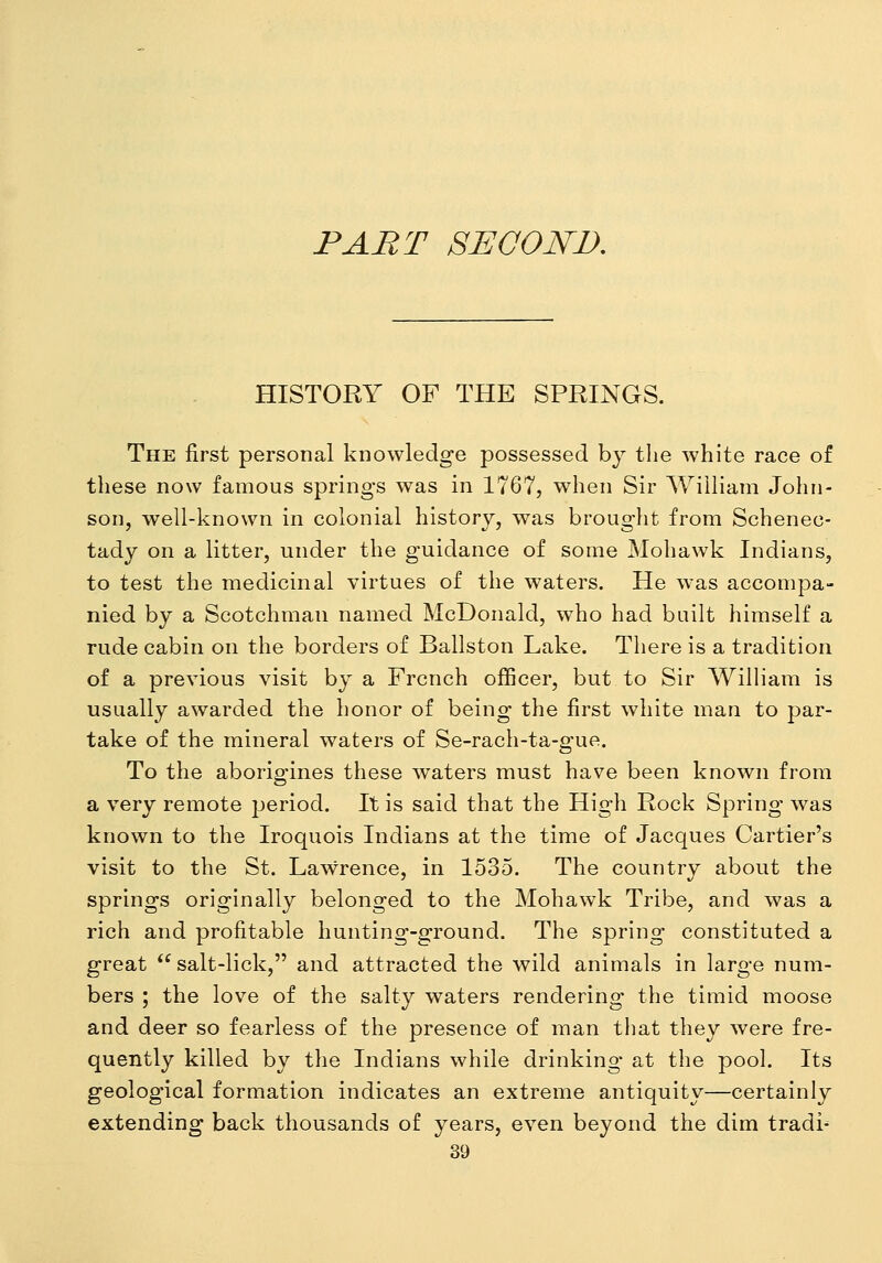 PART SECOND. HISTORY OF THE SPRINGS. The first personal knowledge possessed by the white race of these now famous springs was in 1767, when Sir William John- son, well-known in colonial history, was brought from Schenec- tady on a litter, under the guidance of some Mohawk Indians, to test the medicinal virtues of the waters. He was accompa- nied by a Scotchman named McDonald, who had built himself a rude cabin on the borders of Ballston Lake. There is a tradition of a previous visit by a French officer, but to Sir WilHam is usually awarded the honor of being the first white man to par- take of the mineral waters of Se-rach-ta-gue, To the aborigines these waters must have been known from a very remote jjeriod. It is said that the High Rock Spring was known to the Iroquois Indians at the time of Jacques Cartier's visit to the St. Lawrence, in 1535. The country about the springs originally belonged to the Mohawk Tribe, and was a rich and profitable hunting-ground. The spring constituted a great  salt-lick, and attracted the wild animals in large num- bers ; the love of the salty waters rendering the timid moose and deer so fearless of the presence of man that they were fre- quently killed by the Indians while drinking at the pool. Its geological formation indicates an extreme antiquity—certainly extending back thousands of years, even beyond the dim tradi-