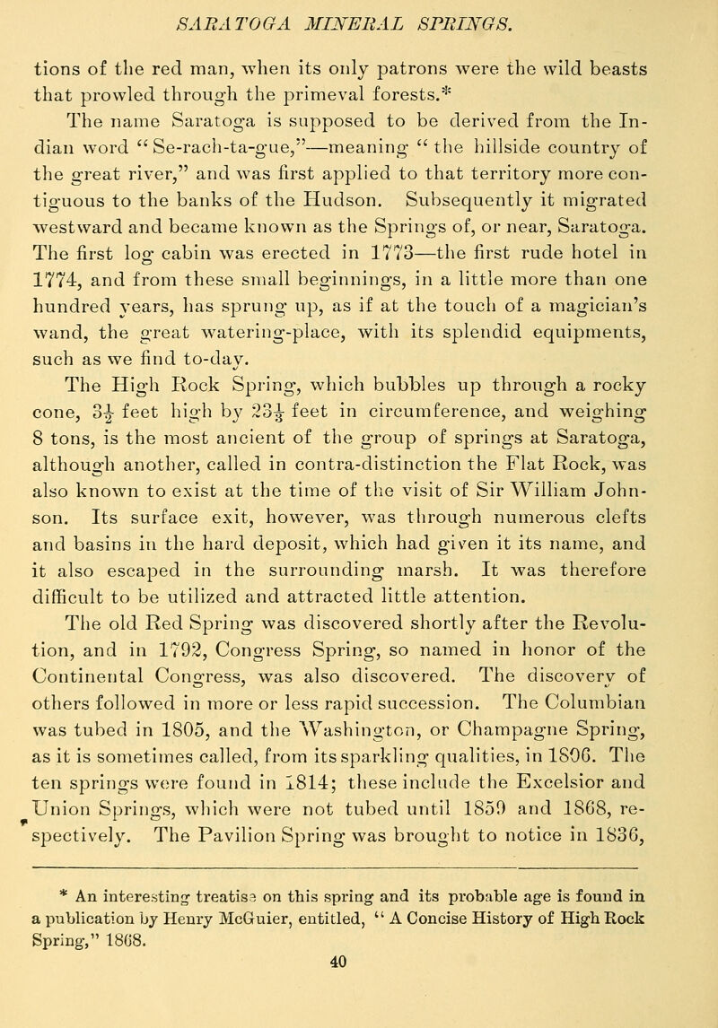 tions of the red man, when its only patrons were the wild beasts that prowled through the primeval forests.* The name Saratoga is supposed to be derived from the In- dian word  Se-rach-ta-gue,—meaning  the hillside country of the great river, and was first applied to that territory more con- tiguous to the banks of the Hudson. Subsequently it migrated westward and became known as the Springs of, or near, Saratoga. The first I02: cabin was erected in 1773—the first rude hotel in 1774, and from these small beginnings, in a little more than one hundred years, has sprung up, as if at the touch of a magician's wand, the great watering-place, with its splendid equipments, such as we find to-day. The High Rock Spring, which bubbles up through a rocky cone, S-g- feet high by 23^ feet in circumference, and weighing 8 tons, is the most ancient of the group of springs at Saratoga, although another, called in contra-distinction the Flat Rock, was also known to exist at the time of tlie visit of Sir William John- son. Its surface exit, however, was through numerous clefts and basins in the hard deposit, which had given it its name, and it also escaped in the surrounding marsh. It was therefore difficult to be utilized and attracted little attention. The old Red Spring was discovered shortly after the Revolu- tion, and in 1792, Congress Spring, so named in honor of the Continental Congress, was also discovered. The discovery of others followed in more or less rapid succession. The Columbian was tubed in 1805, and the Washington, or Champagne Spring, as it is sometimes called, from its sparkling qualities, in 1806. The ten springs were found in 1814; these include the Excelsior and Union Springs, which were not tubed until 1859 and 1868, re- spectively. The Pavilion Spring was brought to notice in 1836, * An interesting- treatise on this spring and its probable ag-e is found in a p-ablication by Henry McGuier, entitled,  A Concise History of High Rock Spring, 18G8.