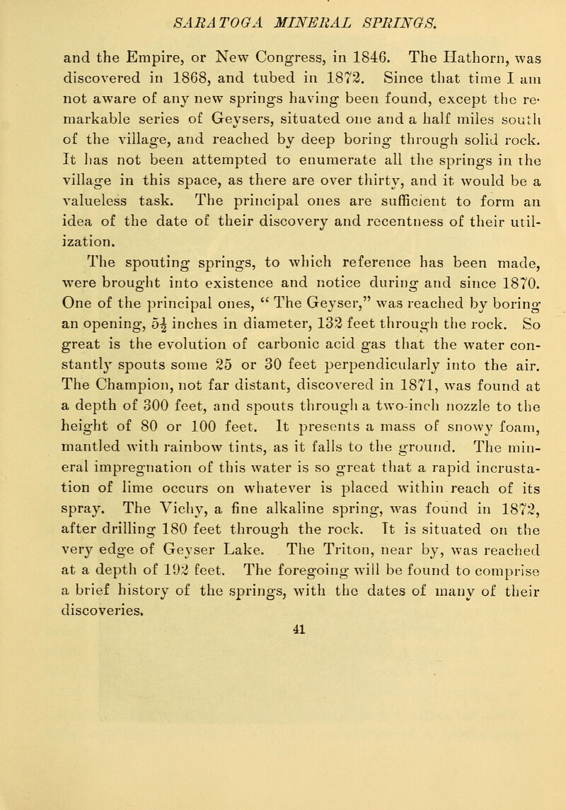 and the Empire, or New Congress, in 1846. The Hathorn, was discovered in 1868, and tubed in 1872. Since that time I am not aware of any new springs having been found, except the re- markable series of Geysers, situated one and a half miles south of the village, and reached by deep boring through solid rock. It has not been attempted to enumerate all the springs in the village in this space, as there are over tliirty, and it would be a valueless task. The principal ones are sufficient to form an idea of the date of their discovery and recentness of their util- ization. The spouting springs, to which reference has been made, were brought into existence and notice during and since 1870. One of the principal ones,  The Geyser, was reached by boring- an opening, 5-| inches in diameter, 132 feet through the rock. So great is the evolution of carbonic acid gas that the water con- stantl} spouts some 25 or 30 feet perpendicularly into the air. The Champion, not far distant, discovered in 1871, was found at a depth of 300 feet, and spouts througli a two-inch nozzle to the height of 80 or 100 feet. It presents a mass of snowy foam, mantled with rainbow tints, as it falls to the ground. The min- eral impregnation of this water is so great that a rapid incrusta- tion of lime occurs on whatever is placed within reach of its spray. The Vichy, a fine alkaline spring, was found in 1872, after drilling 180 feet through the rock. It is situated on the very edge of Geyser Lake. The Tritoi], near by, was reached at a depth of 192 feet. The foregoing will be found to comprise a brief history of the springs, with the dates of many of their discoveries.