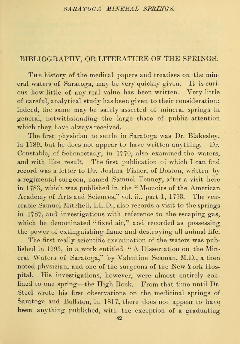 BIBLIOGRAPHY, OR LITERATURE OF THE SPRINGS. The history of the medical papers and treatises on the min- eral waters of Saratoga, may be very quickly given. It is curi- ous how little of any real value has been written. Very little of careful, analytical study has been given to their consideration; indeed, the same may be safely asserted of mineral springs in general, notwithstanding the large share of public attention which they have always received. The first j)hysician to settle in Saratoga was Dr. Blakesley, in 1789, but he does not appear to have written anything. Dr. Constable, of Schenectady, in 1770, also examined the waters, and with like result. The first publication of which I can find record was a letter to Dr. Joshua Fisher, of Boston, written by a regimental surgeon, named Samuel Tenney, after a visit here in 1783, which was published in the  Memoirs of the American Academy of Arts and Sciences, vol. ii., part 1, 1793. The ven- erable Samuel Mitchell, LL.D,, also records a visit to the springs in 1787, and investigations with reference to the escaping gas, which he denominated  fixed air, and recorded as possessing the ]30wer of extinguishing flame and destroying all animal life. The first really scientific examination of the waters was pub- lished in 1793, in a work entitled A Dissertation on the Min- eral Waters of Saratoga, by Valentine Seaman, M.D., a then noted physician, and one of the surgeons of the New York Hos- pital. His investigations, however, were almost entirely con- fined to one spring—the High Rock. From that time until Dr. Steel wrote his first observations on the medicinal springs of Saratoga and Ballston, in 1817, there does not appear to have been anything published, with the exception of a graduating