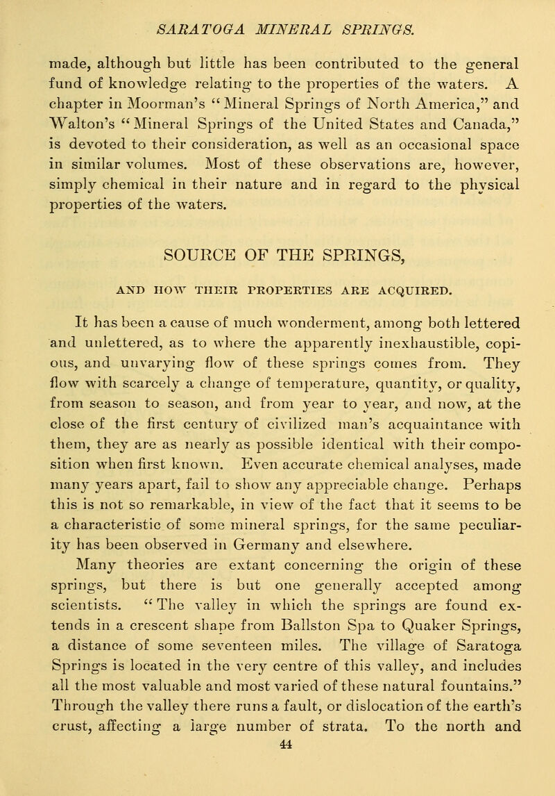 made, although but little has been contributed to the general fund of knowledge relating to the properties of the waters. A chapter in Moorman's  Mineral Springs of North America, and Walton's  Mineral Springs of the United States and Canada, is devoted to their consideration, as well as an occasional space in similar volumes. Most of these observations are, however, simply chemical in their nature and in regard to the physical properties of the waters. SOURCE OF THE SPRINGS, AND HOW THEIR PROPERTIES ARE ACQUIRED. It has been a cause of much wonderment, among both lettered and unlettered, as to where the apparently inexhaustible, copi- ous, and unvarying flow of these springs couies from. They flow with scarcely a change of temperature, quantity, or quality, from season to season, and from year to year, and now, at the close of the first century of civilized man's acquaintance with them, they are as nearly as possible identical with their compo- sition when first known. Even accurate chemical analyses, made many years apart, fail to show any appreciable change. Perhaps this is not so remarkable, in view of the fact that it seems to be a characteristic of some mineral springs, for the same peculiar- ity has been observed in Germany and elsewhere. Many theories are extant concerning the origin of these springs, but there is but one generally accepted among scientists.  The valley in which the springs are found ex- tends in a crescent shape from Ballston Spa to Quaker Springs, a distance of some seventeen miles. The village of Saratoga Springs is located in the very centre of this valley, and includes all the most valuable and most varied of these natural fountains. Through the valley there runs a fault, or dislocation of the earth's crust, affecting a large number of strata. To the north and