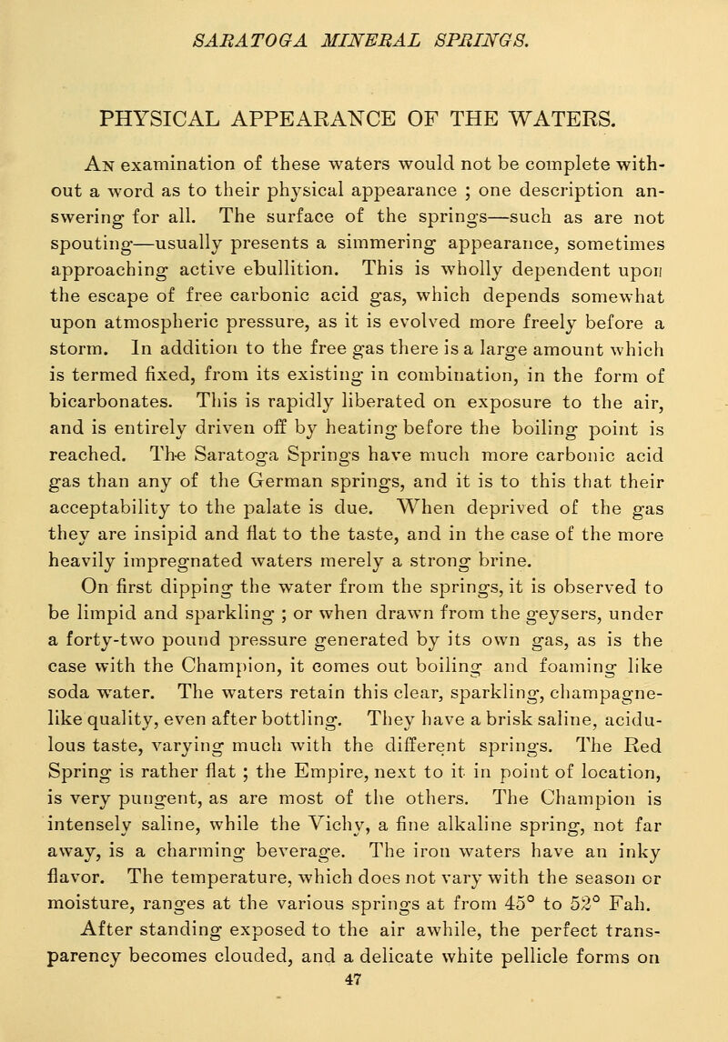 PHYSICAL APPEARANCE OF THE WATERS. An examination of these waters would not be complete with- out a word as to their physical appearance ; one description an- swering for all. The surface of the springs—such as are not spouting—usually presents a simmering appearance, sometimes approaching active ebullition. This is wholly dependent upon the escape of free carbonic acid gas, which depends somewhat upon atmospheric pressure, as it is evolved more freely before a storm. In addition to the free gas there is a large amount which is termed fixed, from its existing in combination, in the form of bicarbonates. This is rapidly liberated on exposure to the air, and is entirely driven off by heating before the boiling point is reached. Th-e Saratoga Springs have much more carbonic acid gas than any of the German springs, and it is to this that their acceptability to the palate is due. When deprived of the gas they are insipid and flat to the taste, and in the case of the more heavily impregnated waters merely a strong brine. On first dipping the water from the springs, it is observed to be limpid and sparkling ; or when drawn from the geysers, under a forty-two pound pressure generated by its own gas, as is the case with the Champion, it comes out boiling and foaming like soda water. The waters retain this clear, sparkling, champagne- like quality, even after bottling. They have a brisk saline, acidu- lous taste, varying much with the different springs. The Red Spring is rather flat ; the Empire, next to it in point of location, is very pungent, as are most of the others. The Champion is intensely saline, while the Vich\% a fine alkaline spring, not far away, is a charming beverage. The iron waters have an inky flavor. The temperature, which does not vary with the season or moisture, ranges at the various springs at from 45° to 52° Fah. After standing exposed to the air awhile, the perfect trans- parency becomes clouded, and a delicate white pellicle forms on