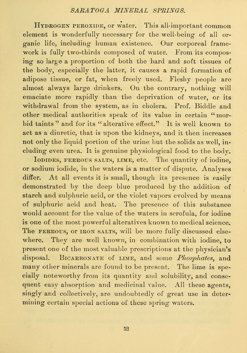 Hydkogen peroxide, or water. This all-important common element is wonderfully necessary for the well-being of all or- ganic life, including human existence. Our corporeal frame- work is fully two-thirds composed of water. From its compos- ing so large a j^roportion of both the hard and soft tissues of the body, especially the latter, it causes a rapid formation of adipose tissue, or fat, wdien freely used. Fleshy people are almost always large drinkers. On the contrary, nothing will emaciate more rapidly than the deprivation of water, or its withdrawal from the system, as in cholera. Prof. Biddle and other medical authorities speak of its value in certain  mor- bid taints  and for its '' alterative effect. It is well known to act as a diuretic, that is upon the kidneys, and it then increases not only the liquid portion of the urine but the solids as well, in- cluding even urea. It is genuine physiological food to the body. Iodides, feeeous salts, lime, etc. The quantity of iodine, or sodium iodide, in the waters is a matter of dispute. Analyses differ. At all events it is small, though its presence is easily demonstrated by the deep blue produced by the addition of starch and sulphuric acid, or the violet vapors evolved by means of sulphuric acid and heat. The presence of this substance would account for the value of the waters in scrofula, for iodine is one of the most powerful alteratives known to medical science. The EEEEOUs, or ieon salts, will be more fully discussed else- where. They are well known, in combination with iodine, to present one of the most valuable prescriptions at the physician's disposal. BiCAEBOXATE of lime, and some PJiosphates, and many other minerals are found to be j)resent. The lime is spe- cially noteworthy from its quantity and solubility, and conse- quent easy absorption and medicinal value. All these agents, singly and collectively, are undoubtedly of great use in deter- mining certain special actions of these spring waters.