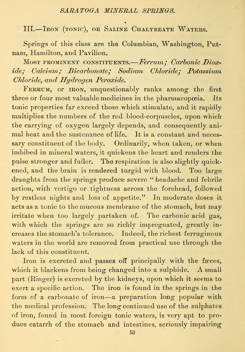 III.—Iron (tonic), or Saline Chalybeate Waters. Springs of this class are the Columbian, Washington, Put- nam, Hamilton, and Pavilion. Most prominent constituents.—Ferrum; Carbonic Diox- ide; Calcium; Bicarbonate; Sodium Chloride; Potassium Chloride, and Hydrogen Peroxide. Ferrum, or iron, unquestionably ranks among the first three or four most valuable medicines in the pharmacopoeia. Its tonic properties far exceed those which stimulate, and it rapidly multiplies the numbers of the red blood-corpuscles, upon which the carrying- of oxygen largely depends, and consequently ani- mal heat and the sustenance of life. It is a constant and neces- sary constituent of the body. Ordinarily, when taken, or when imbibed in mineral waters, it quickens the heart and renders the pulse stronger and fuller. The respiration is also slightly quick- ened, and the brain is rendered turgid with blood. Too large draughts from the springs produce severe  headache and febrile action, wdth vertigo or tightness across the forehead, followed by restless nights and loss of appetite. In moderate doses it acts as a tonic to the mucous membrane of the stomach, but may irritate when too largely partaken of. The carbonic acid gas, with which the springs are so richly impregnated, greatly in- creases the stomach's tolerance. Indeed, the richest ferruginous waters in the world are removed from practical use through the lack of this constituent. Iron is excreted and passes off principally with the fa?ces, which it blackens from being changed into a sulphide. A small part (Ringer) is excreted by the kidneys, upon which it seems to exert a specific action. The iron is found in the springs in the form of a carbonate of iron—a preparation long popular w^ith the medical profession. The long continued use of the sulphates of iron, found in most foreign tonic waters, is very apt to pro- duce catarrh of the stomach and intestines, seriously impairing