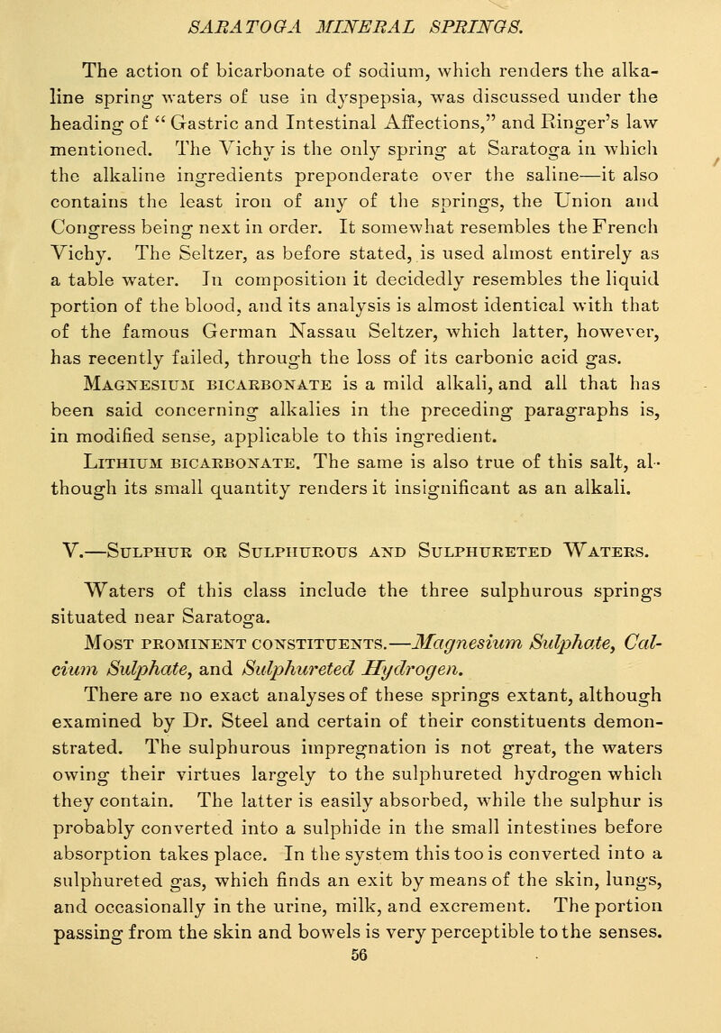 The action of bicarbonate of sodium, which renders the alka- line spring waters of use in dyspepsia, was discussed under the heading of  Gastric and Intestinal Affections, and Ringer's law mentioned. The Vichy is the only spring at Saratoga in which the alkaline ingredients preponderate over the saline—it also contains the least iron of any of the springs, the Union and Cono;Tess beino; next in order. It somewhat resembles the French Vichy. The Seltzer, as before stated, is used almost entirely as a table w^ater. In composition it decidedly resembles the liquid portion of the blood, and its analysis is almost identical with that of the famous German Nassau Seltzer, which latter, however, has recently failed, through the loss of its carbonic acid gas. Magnesium bicakbonate is a mild alkali, and all that has been said concerning alkalies in the preceding paragraphs is, in modified sense, applicable to this ingredient. Lithium bicaebonate. The same is also true of this salt, al- though its small quantity renders it insignificant as an alkali. V.—Sulphur or Sulphurous and Sulphureted Waters. Waters of this class include the three sulphurous springs situated near Saratoga. Most prominent constituents.—Magnesium SulphatCy Cal- cium Sulphate, and Sulphureted Hydrogen. There are no exact analyses of these springs extant, although examined by Dr. Steel and certain of their constituents demon- strated. The sulphurous impregnation is not great, the waters owing their virtues largely to the suljDhureted hydrogen which they contain. The latter is easily absorbed, while the sulphur is probably converted into a sulphide in the small intestines before absorption takes place. In the system this too is converted into a sulphureted gas, which finds an exit by means of the skin, lungs, and occasionally in the urine, milk, and excrement. The portion passing from the skin and bowels is very perceptible to the senses.