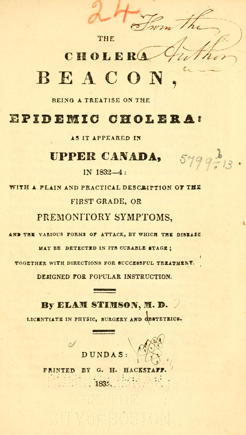 THE /, B E A C O IS , •'Iv.. -—^ BEING A TREATISE ON THE HFIDEMIC CHOLERAS AS IT APPEARED IN UPPER CARfADA, 6^7^ fi;^ . IN 1832-4: ' ** ^ WITH A PLAIN AND PRACTICAL DESCRIPTION OT THS FIRST GRADE, OR PREMONITORY SYMPTOMS, AN» THB VARIOUS FORMS OF ATTACK, BY WHICH THI DISZAf2^ MAY BE DETECTED IN ITS CURABLE STAGE ; TOGETHER WITH DIRECTIONS FOR SUCCESSFUL TREATMENT, ^ DESIGNED FOR POPULAR INSTEUCTION. By EI.AM STIIflSOIV, M. I>. LXCINTIATB IN PHYSIC, SURGERY AND OTiTETRICS. DUNDAS: I PRINTED BY G. H. HACKSTAFF.