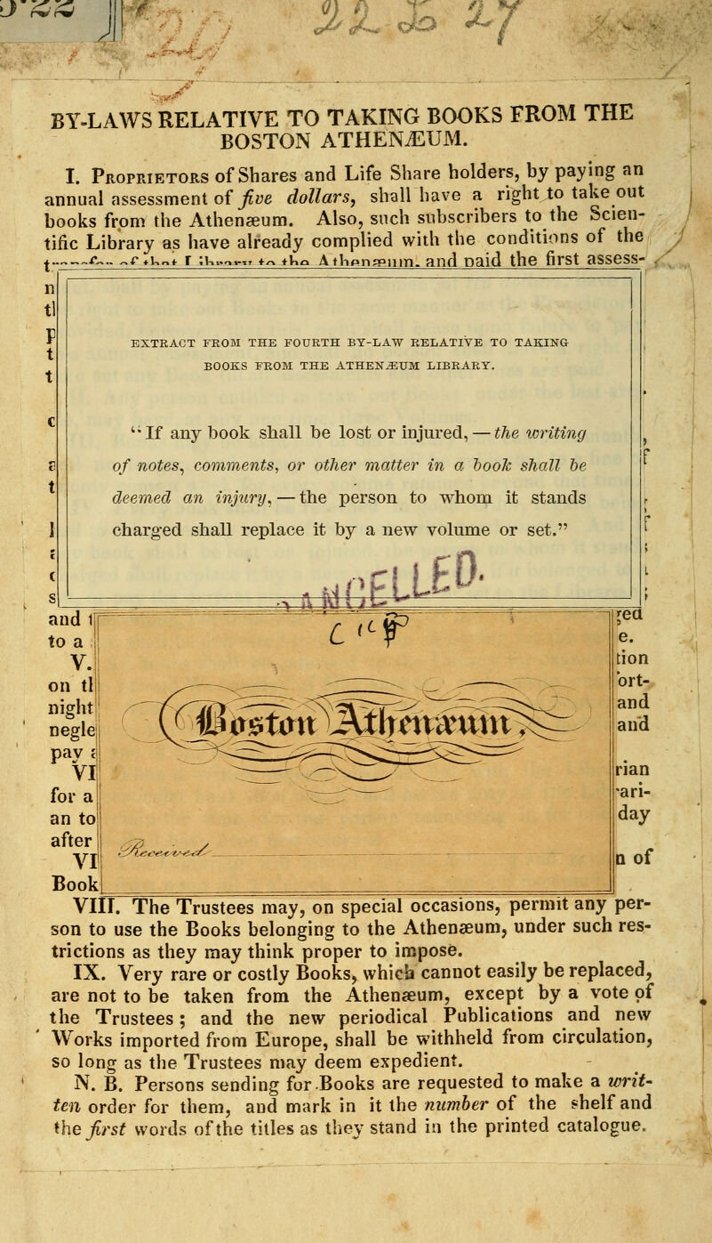 Jir ^/^^oto ^Y BY-LAWS RELATIVE TO TAKING BOOKS FROM THE BOSTON ATHEN.EUM. I. Proprietors of Shares and Life Share holders, by paying an annual assessment of/ye dollars, shallhave a right to take out books from the Athenaeum. Also, such subscribers to the Scien- tific Library as have already complied with the conditions of the ^„„>,^£^..^f ♦i.^l r jK>.o«-TT f^ tKo Athpng'iim. and paid the first assess* EXTRACT FEOM THE FOURTH BY-LAW RELATIVE TO TAKING BOOKS FROM THE ATHEN^UM LIBRARY. '•If any book shall be lost or injured, — the writing of notes^ comments, or other matter in a hook shall he deemed an injury^ — the person to whom it stands charged shall replace it by a new volume or set. n of Vin. The Trustees may, on special occasions, permit any per- son to use the Books belonging to the Athenaeum, under such res- trictions as they may think proper to impose. IX. Very rare or costly Books, which cannot easily be replaced, are not to be taken from the Athenaeum, except by a vote of the Trustees; and the new periodical Publications and new Works imported from Europe, shall be withheld from circulation, so long as the Trustees may deem expedient. N. B. Persons sending for Books are requested to make a writ- ten order for them, and mark in it the number of the shelf and the first words of the titles as they stand in the printed catalogue.