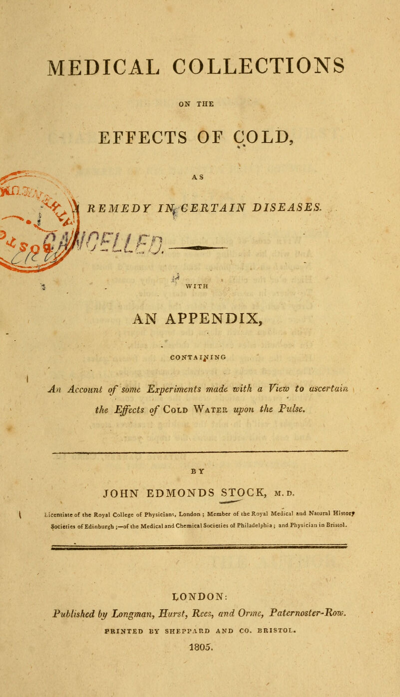 MEDICAL COLLECTIONS EFFECTS OF COLD, i^V'i'l ^^^'^^Y INf CERTAIN DISEASES. WITH AN APPENDIX, COISTTAIj^ING I An Account of some Experiments made with a View to ascertain the Effects of Cold Water upon the Pulse. BY JOHN EDMONDS STOCK, m.d. \ iicemiate of the Royal College of Physicians, London ; Member of the Royal Medical and Natural Historf Societies of Edinburgh ;—of the Medical and Chemical Societies of Philadelphia ; and Physician in Bristol. i;,ONDON: Published by Longman, Hurst, Rees, and Orme, Paternoster-'Row. PRINTED BY SHEPPAUD AND CO. BRISTOL. 1805.