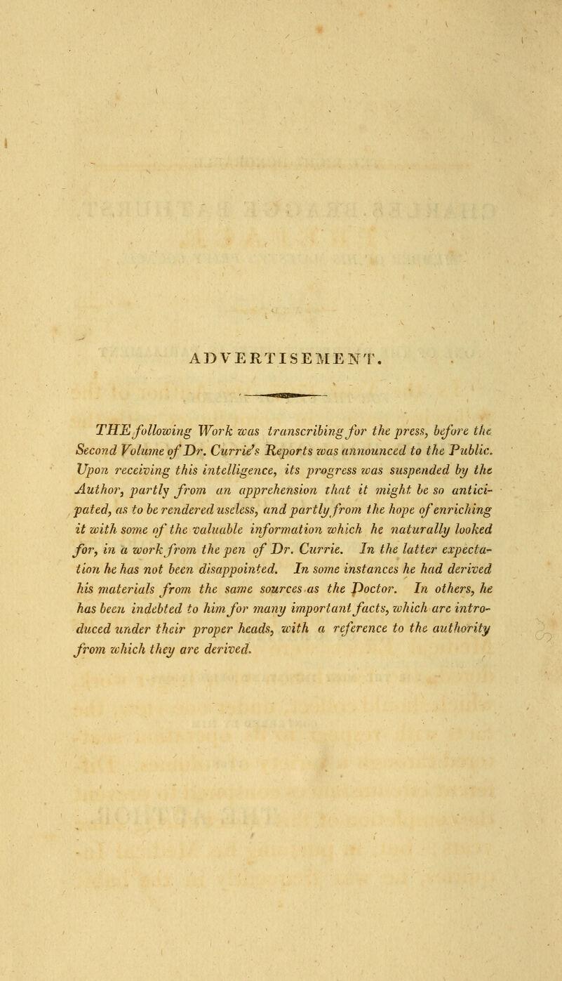 ADVERTISEMENT THE following Work was transcribing for the press, before the Second Volume of Dr. Currieh Reports was announced to the Public, Upon receiving this intelligence^ its progress was suspended by the Author, partly from an apprehension that it might he so antici- , fated, as to be rendered useless, and partly from the hope of enriching it with some of the 'Valuable information which he naturally looked for, in a work from the pen of Dr. Currie. In the latter expecta- tion he has not been disappointed. In some instances he had derived his materials from the same sources as the Poctor. In others, he has been indebted to him for many important facts, which are intro- duced under their proper heads, with a reference to the authority from zvhich they are derived.