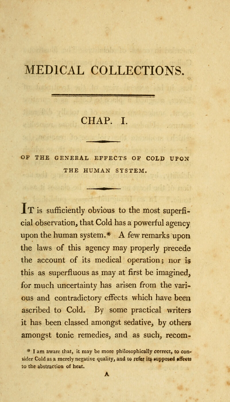 MEDICAL COLLECTIONS. CHAP. I. OF THE GENERAL EFFECTS OP COLD UPON THE HUMAN SYSTEM. J.T is sufficiently obvious to the most superfi- cial observation, that Cold has a powerful agency upon the human system.^ A few remarks upon the laws of this agency may properly precede the account of its medical operation; nor 19 this as superfluous as may at first be imagined^ for much uncertainty has arisen from the vari- ous and contradictory effects which have been ascribed to Cold. By some practical writers it has been classed amongst sedative, by others amongst tonic remedies, and as such, recom- * I am aware that, it may be more philosophically correct, to con- sider Cold as a merely negative quality, and to refer it^ supposed fffects to the abstraction of heat. A