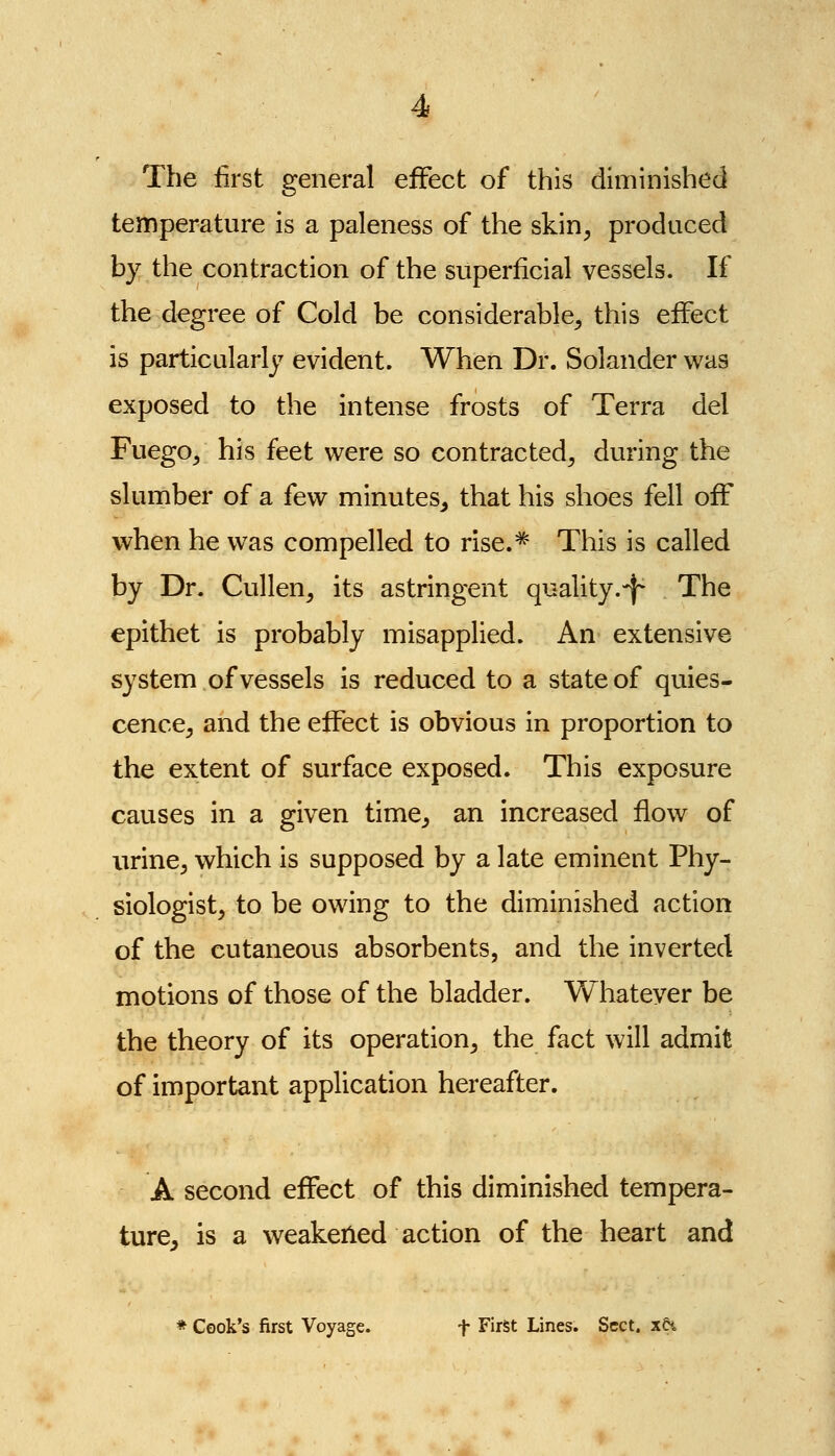 The first general effect of this diminished temperature is a paleness of the skin^ produced by the contraction of the superficial vessels. If the degree of Cold be considerable, this effect is particularly evident. When Dr. Solander was exposed to the intense frosts of Terra del Fuego, his feet were so contracted, during the slumber of a few minutes^ that his shoes fell off when he was compelled to rise.^^ This is called by Dr. Cullen, its astringent quality.-f- The epithet is probably misapplied. An extensive system of vessels is reduced to a state of quies- cence, and the effect is obvious in proportion to the extent of surface exposed. This exposure causes in a given time, an increased flow of urine, which is supposed by a late eminent Phy- siologist, to be owing to the diminished action of the cutaneous absorbents, and the inverted motions of those of the bladder. Whatever be the theory of its operation, the fact will admit of important application hereafter. A second effect of this diminished tempera- ture, is a weakened action of the heart and * Cook's first Voyage. f First Lines. Sect, xti
