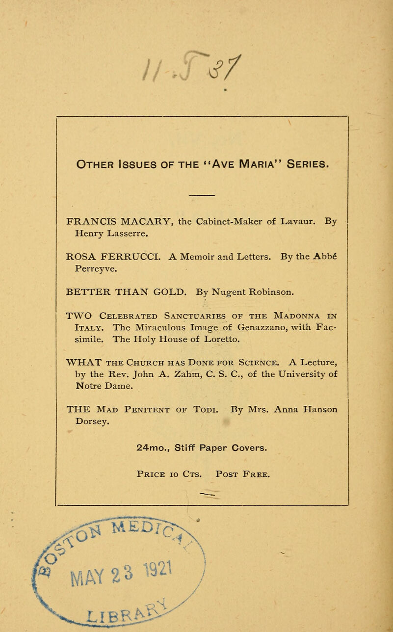 Other Issues of the Ave Maria Series. FRANCIS MACARY, the Cabinet-Maker of Lavaur. By Henry Lasserre. ROSA FERRUCCI. A Memoir and Letters. By the Abb6 Perreyve. BETTER THAN GOLD. By Nug^ent Robinson. TWO Celebrated Sanctuaries of the Madonna in Italy. The Miraculous Image of Genazzano, with Fac- simile. The Holy House of Loretto. WHAT THE Church has Done for Science. A Lecture, by the Rev. John A. Zahm, C. S. C, of the University of Notre Dame. THE Mad Penitent of Todi. By Mrs. Anna Hanson Dorsey. 24mo., Stiff Paper Covers. Price io Cts. Post Free. LIBR ^?S