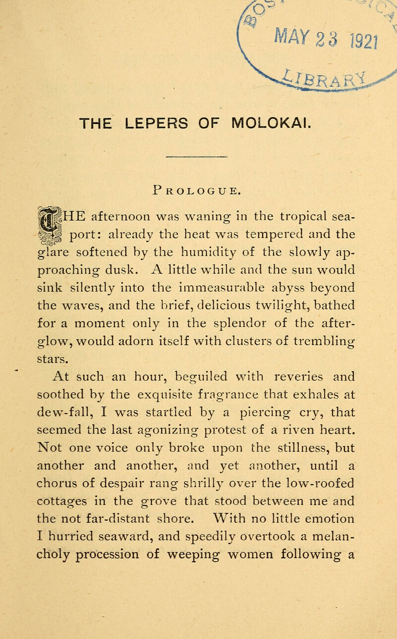 MAY 23 ]92I THE LEPERS OF MOLOKAI. P ROLOGUE. (fjBHE afternoon was waning in the tropical sea- ^^ port: already the heat was tempered and the glare softened by the humidity of the slowly ap- proaching dusk. A little wdiile and the sun would sink silently into the immeasurable abyss beyond the waves, and the brief, delicious twilight, bathed for a moment only in the splendor of the after- glow, would adorn itself with clusters of trembling stars. At such an hour, beguiled with reveries and soothed by the exquisite fragrance that exhales at dew-fall, I was startled by a piercing cry, that seemed the last agonizing protest of a riven heart. Not one voice only broke upon the stillness, but another and another, and yet another, until a chorus of despair rang shrilly over the low-roofed cottages in the grove that stood between me and the not far-distant shore. With no little emotion I hurried seaward, and speedily overtook a melan- choly procession of weeping women following a