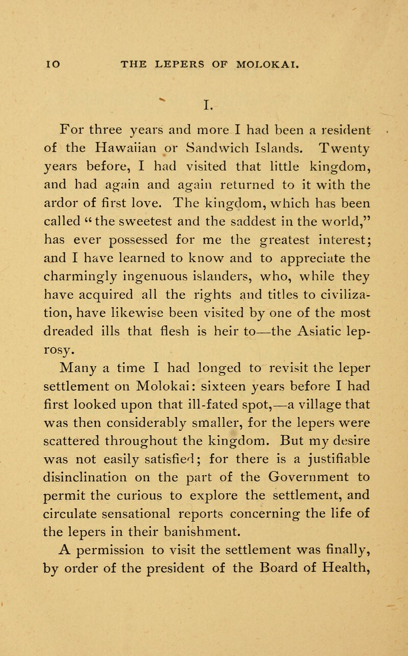 I. For three years and more I had been a resident of the Hawaiian or Sandwich Islands. Twenty years before, I had visited that httle kingdom, and had again and again returned to it with the ardor of first love. The kingdom, which has been called the sweetest and the saddest in the world, has ever possessed for me the greatest interest; and I have learned to know and to appreciate the charmingly ingenuous islanders, who, while they have acquired all the rights and titles to civiliza- tion, have likewise been visited by one of the most dreaded ills that flesh is heir to—the Asiatic lep- rosy. Many a time I had longed to revisit the leper settlement on Molokai: sixteen years before I had first looked upon that ill-fated spot,—a village that was then considerably smaller, for the lepers were scattered throughout the kingdom. But my desire was not easily satisfied; for there is a justifiable disinclination on the part of the Government to permit the curious to explore the settlement, and circulate sensational reports concerning the life of the lepers in their banishment. A permission to visit the settlement was finally, by order of the president of the Board of Health,