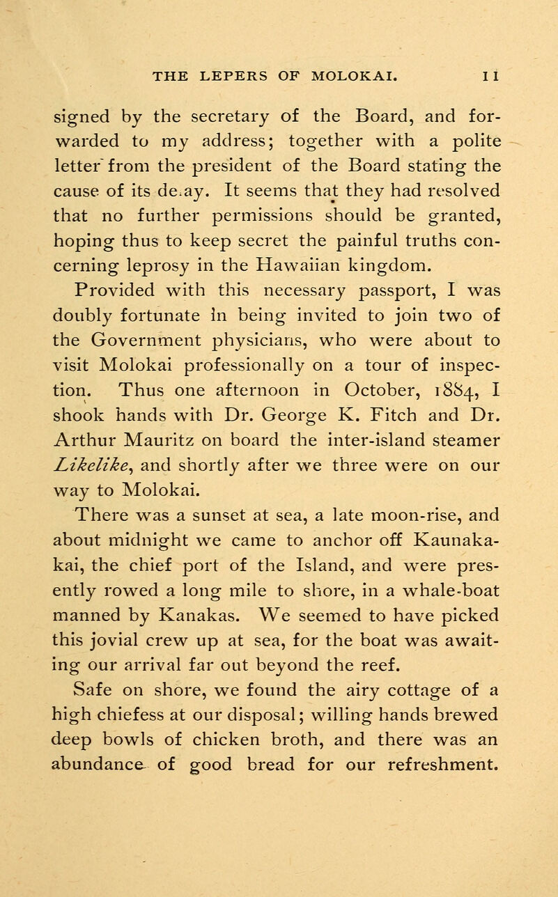 signed by the secretary of the Board, and for- warded to my address; together with a polite letter from the president of the Board stating the cause of its de:ay. It seems that they had resolved that no further permissions should be granted, hoping thus to keep secret the painful truths con- cerning leprosy in the Hawaiian kingdom. Provided with this necessary passport, I was doubly fortunate In being invited to join two of the Government physicians, who were about to visit Molokai professionally on a tour of inspec- tion. Thus one afternoon in October, 1884, I shook hands with Dr. George K. Fitch and Dr. Arthur Mauritz on board the inter-island steamer Likelike^ and shortly after we three were on our way to Molokai. There v^as a sunset at sea, a late moon-rise, and about midnight w^e came to anchor off Kaunaka- kai, the chief port of the Island, and were pres- ently rowed a long mile to shore, in a whale-boat manned by Kanakas. We seemed to have picked this jovial crew up at sea, for the boat was await- ing our arrival far out beyond the reef. Safe on shore, we found the airy cottage of a high chiefess at our disposal; willing hands brewed deep bowls of chicken broth, and there was an abundance- of good bread for our refreshment.